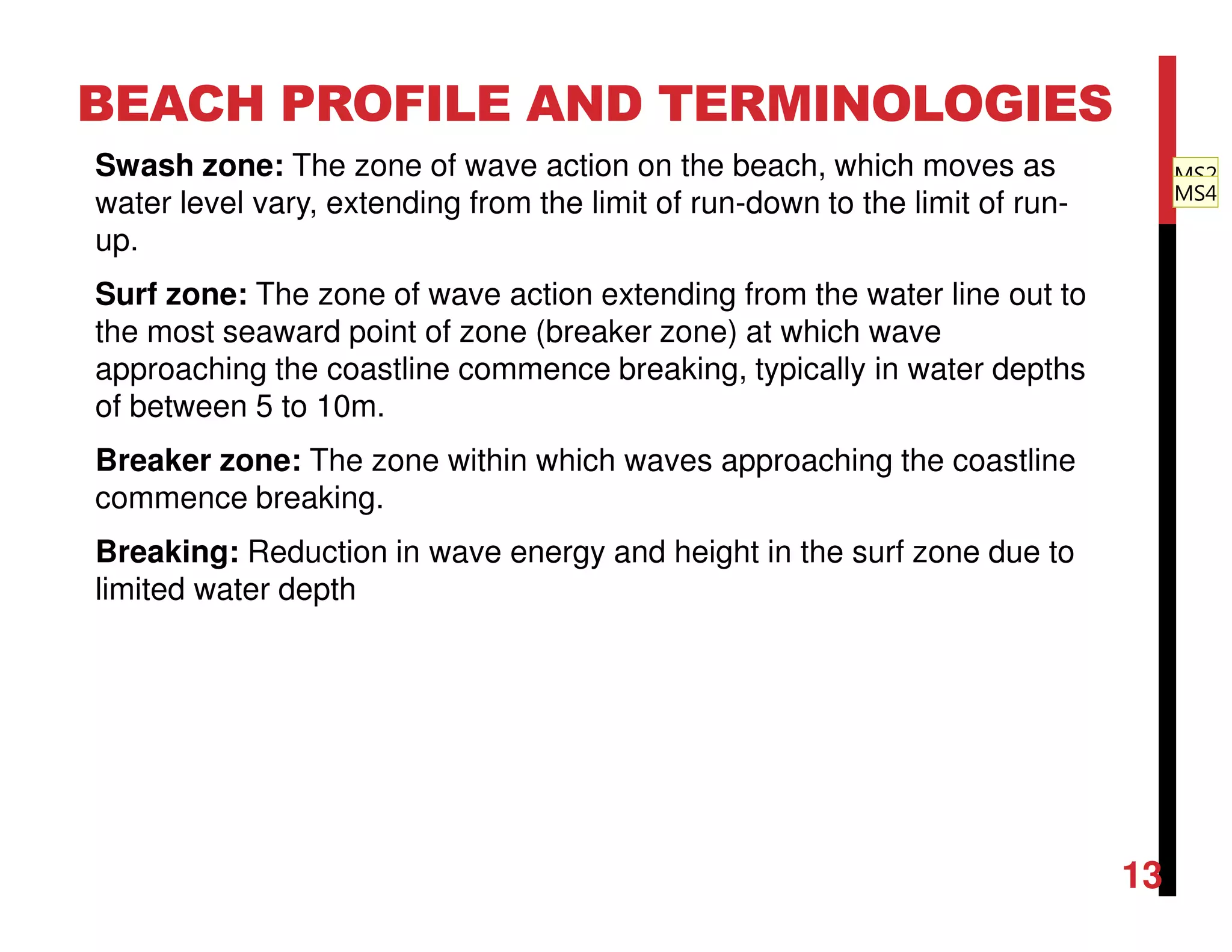 Swash zone: The zone of wave action on the beach, which moves as
water level vary, extending from the limit of run-down to the limit of run-
up.
Surf zone: The zone of wave action extending from the water line out to
the most seaward point of zone (breaker zone) at which wave
approaching the coastline commence breaking, typically in water depths
of between 5 to 10m.
Breaker zone: The zone within which waves approaching the coastline
commence breaking.
Breaking: Reduction in wave energy and height in the surf zone due to
limited water depth
BEACH PROFILE AND TERMINOLOGIES
13
MS2
MS4
 
