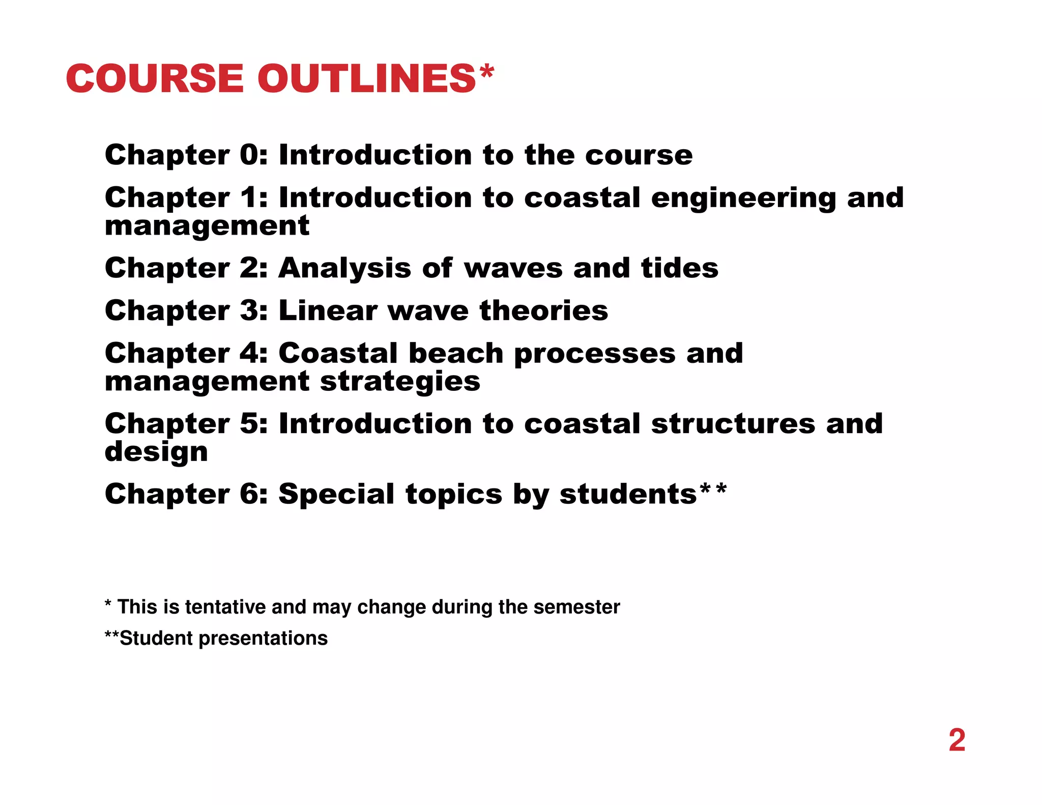 COURSE OUTLINES*
Chapter 0: Introduction to the course
Chapter 1: Introduction to coastal engineering and
management
Chapter 2: Analysis of waves and tides
Chapter 3: Linear wave theories
Chapter 4: Coastal beach processes and
management strategies
Chapter 5: Introduction to coastal structures and
design
Chapter 6: Special topics by students**
* This is tentative and may change during the semester
**Student presentations
2
 