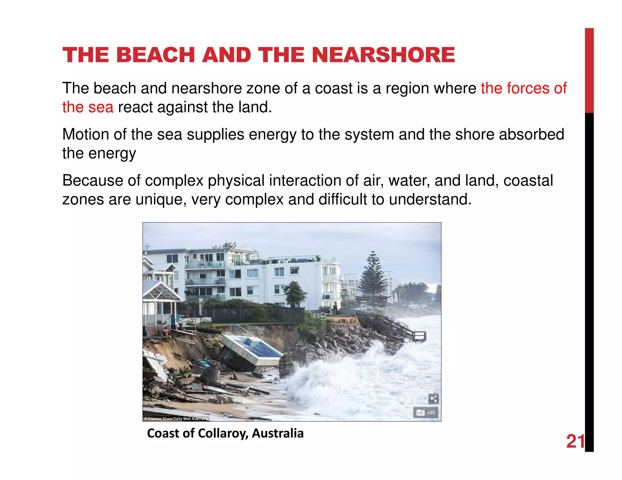 THE BEACH AND THE NEARSHORE
The beach and nearshore zone of a coast is a region where the forces of
the sea react against the land.
Motion of the sea supplies energy to the system and the shore absorbed
the energy
Because of complex physical interaction of air, water, and land, coastal
zones are unique, very complex and difficult to understand.
Coast of Collaroy, Australia
21
 