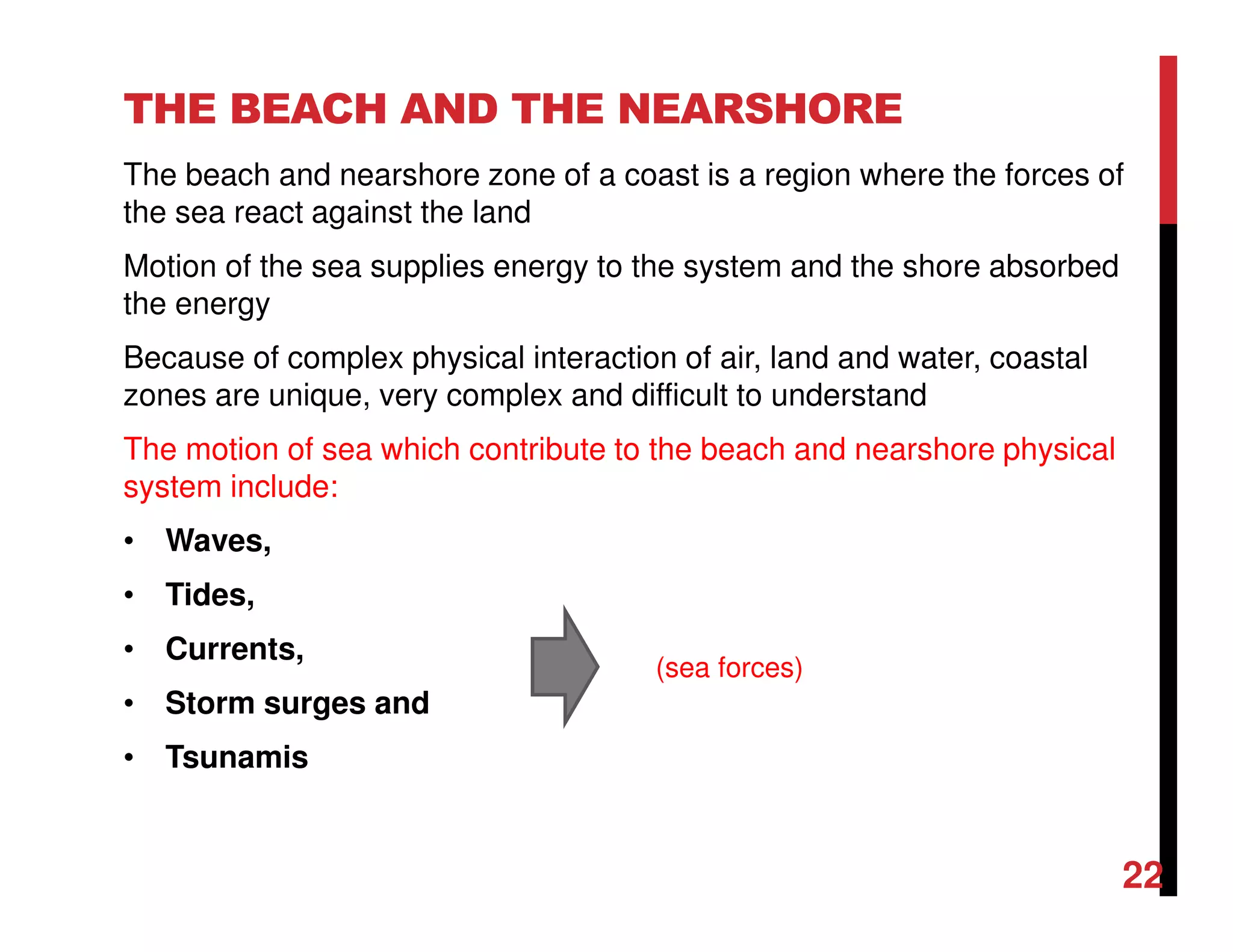 THE BEACH AND THE NEARSHORE
The beach and nearshore zone of a coast is a region where the forces of
the sea react against the land
Motion of the sea supplies energy to the system and the shore absorbed
the energy
Because of complex physical interaction of air, land and water, coastal
zones are unique, very complex and difficult to understand
The motion of sea which contribute to the beach and nearshore physical
system include:
• Waves,
• Tides,
• Currents,
• Storm surges and
• Tsunamis
(sea forces)
22
 