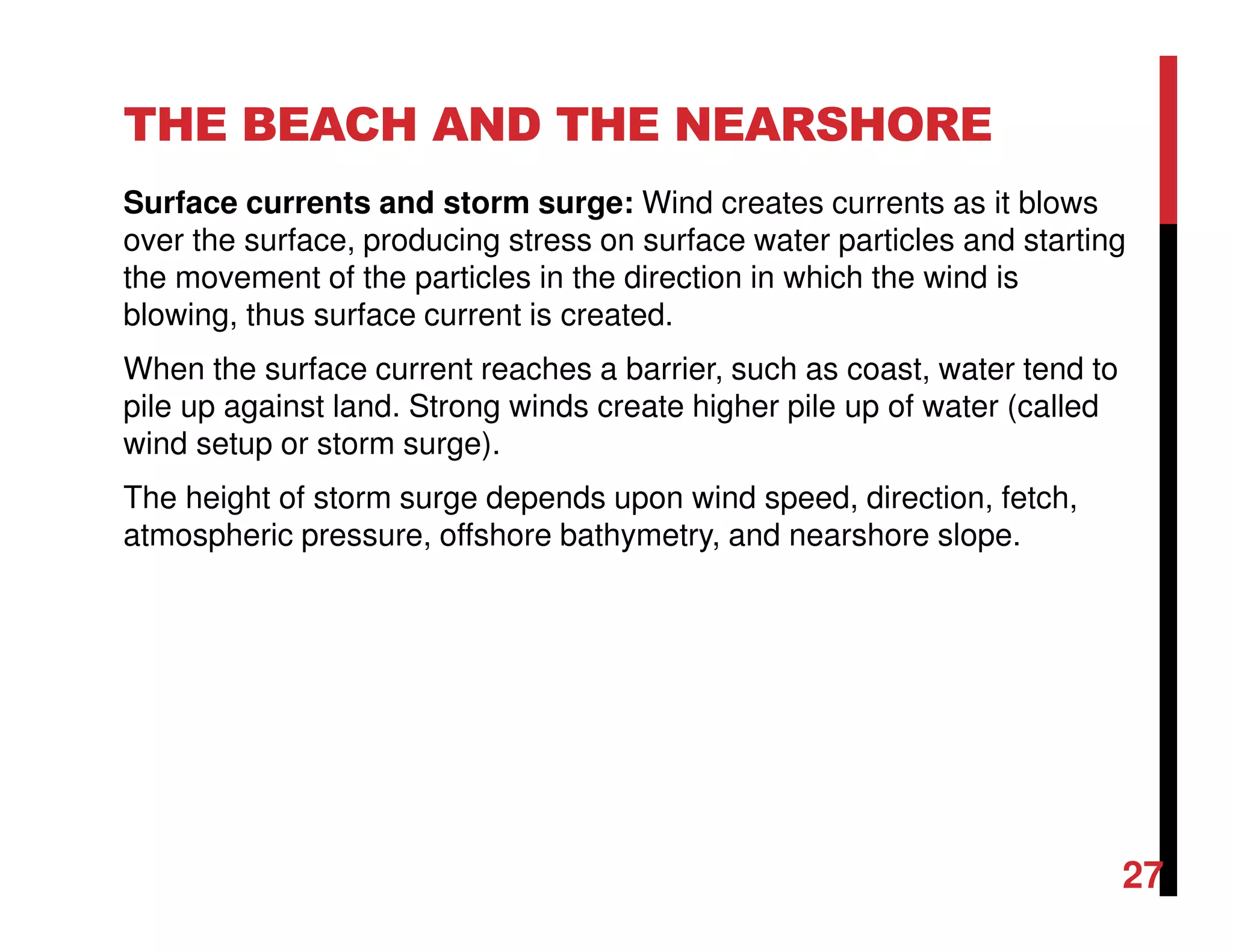 THE BEACH AND THE NEARSHORE
Surface currents and storm surge: Wind creates currents as it blows
over the surface, producing stress on surface water particles and starting
the movement of the particles in the direction in which the wind is
blowing, thus surface current is created.
When the surface current reaches a barrier, such as coast, water tend to
pile up against land. Strong winds create higher pile up of water (called
wind setup or storm surge).
The height of storm surge depends upon wind speed, direction, fetch,
atmospheric pressure, offshore bathymetry, and nearshore slope.
27
 