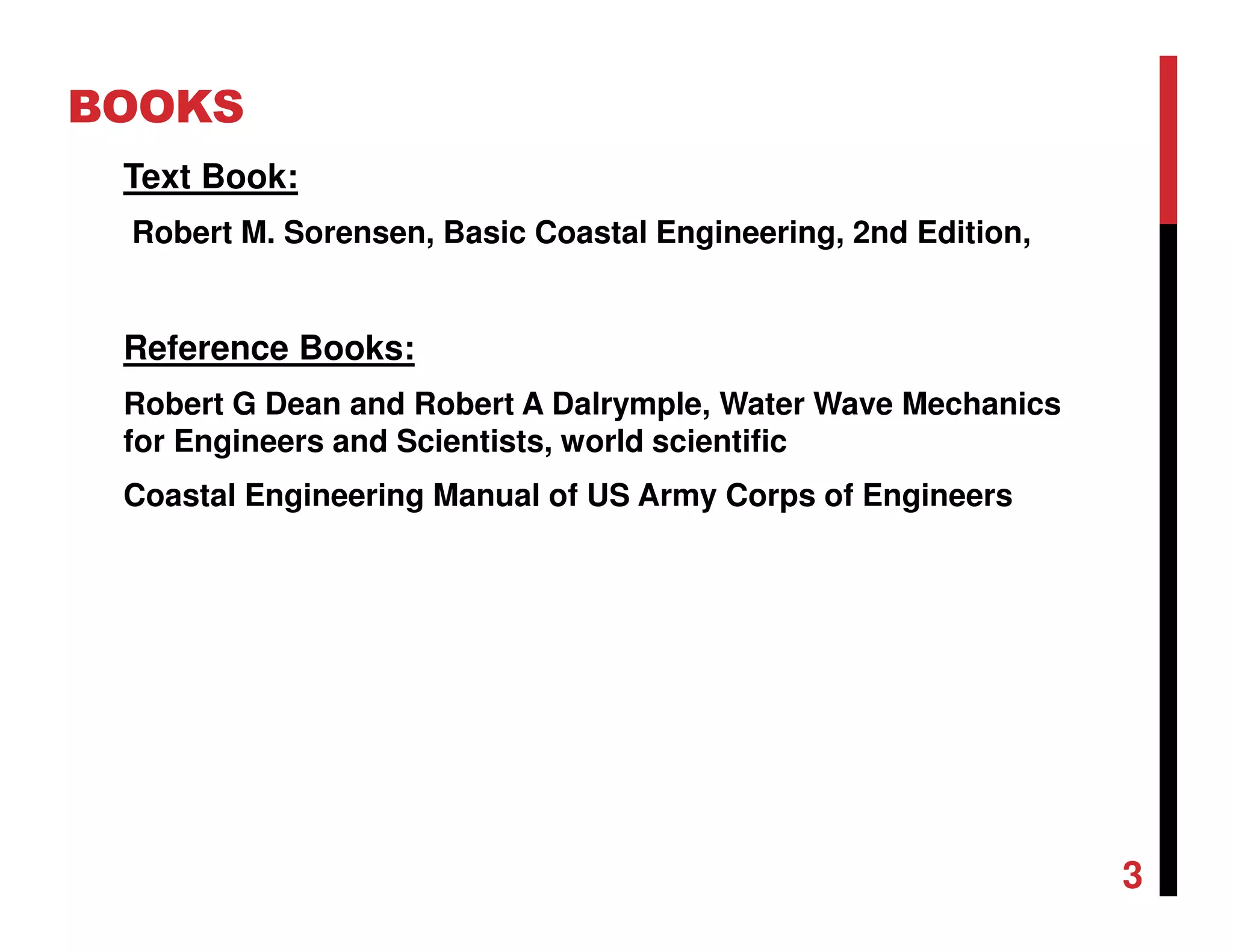 BOOKS
Text Book:
Robert M. Sorensen, Basic Coastal Engineering, 2nd Edition,
Reference Books:
Robert G Dean and Robert A Dalrymple, Water Wave Mechanics
for Engineers and Scientists, world scientific
Coastal Engineering Manual of US Army Corps of Engineers
3
 