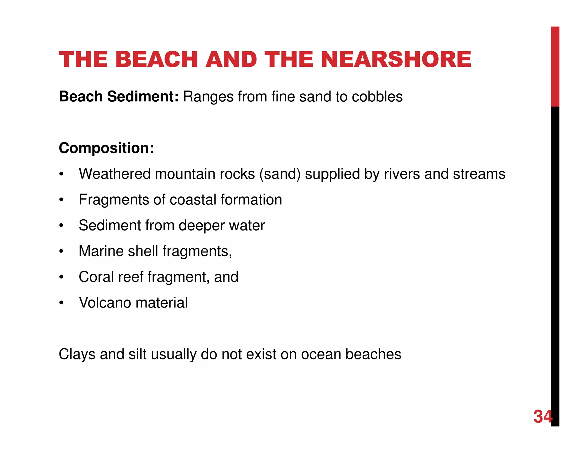 THE BEACH AND THE NEARSHORE
Beach Sediment: Ranges from fine sand to cobbles
Composition:
• Weathered mountain rocks (sand) supplied by rivers and streams
• Fragments of coastal formation
• Sediment from deeper water
• Marine shell fragments,
• Coral reef fragment, and
• Volcano material
Clays and silt usually do not exist on ocean beaches
34
 
