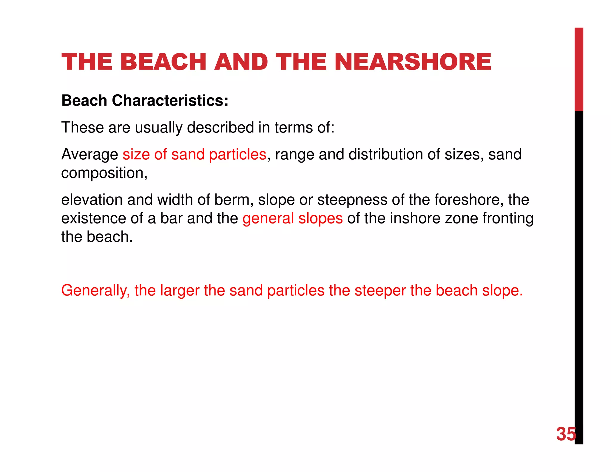 THE BEACH AND THE NEARSHORE
Beach Characteristics:
These are usually described in terms of:
Average size of sand particles, range and distribution of sizes, sand
composition,
elevation and width of berm, slope or steepness of the foreshore, the
existence of a bar and the general slopes of the inshore zone fronting
the beach.
Generally, the larger the sand particles the steeper the beach slope.
35
 