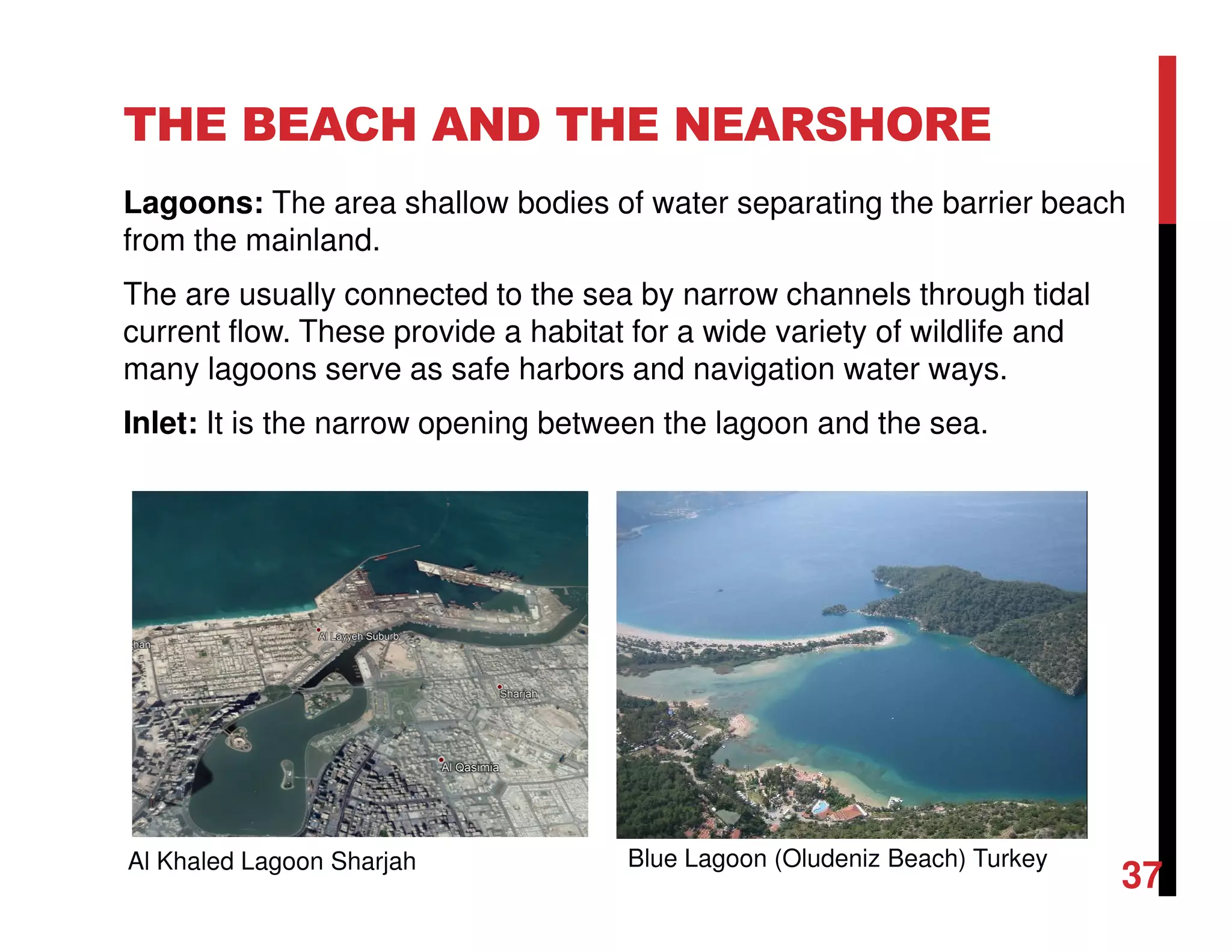 THE BEACH AND THE NEARSHORE
Lagoons: The area shallow bodies of water separating the barrier beach
from the mainland.
The are usually connected to the sea by narrow channels through tidal
current flow. These provide a habitat for a wide variety of wildlife and
many lagoons serve as safe harbors and navigation water ways.
Inlet: It is the narrow opening between the lagoon and the sea.
Blue Lagoon (Oludeniz Beach) TurkeyAl Khaled Lagoon Sharjah
37
 