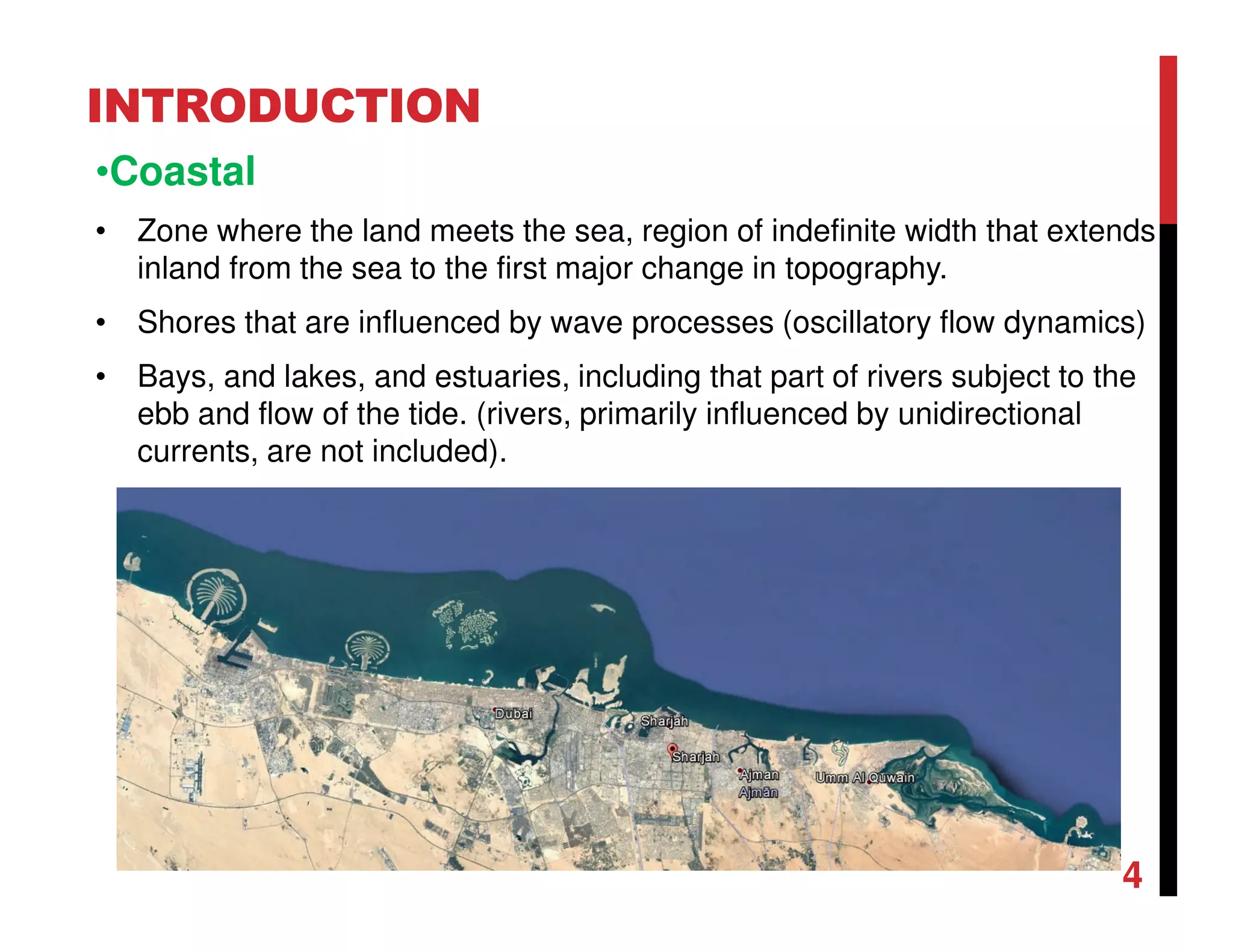 INTRODUCTION
•Coastal
• Zone where the land meets the sea, region of indefinite width that extends
inland from the sea to the first major change in topography.
• Shores that are influenced by wave processes (oscillatory flow dynamics)
• Bays, and lakes, and estuaries, including that part of rivers subject to the
ebb and flow of the tide. (rivers, primarily influenced by unidirectional
currents, are not included).
4
 