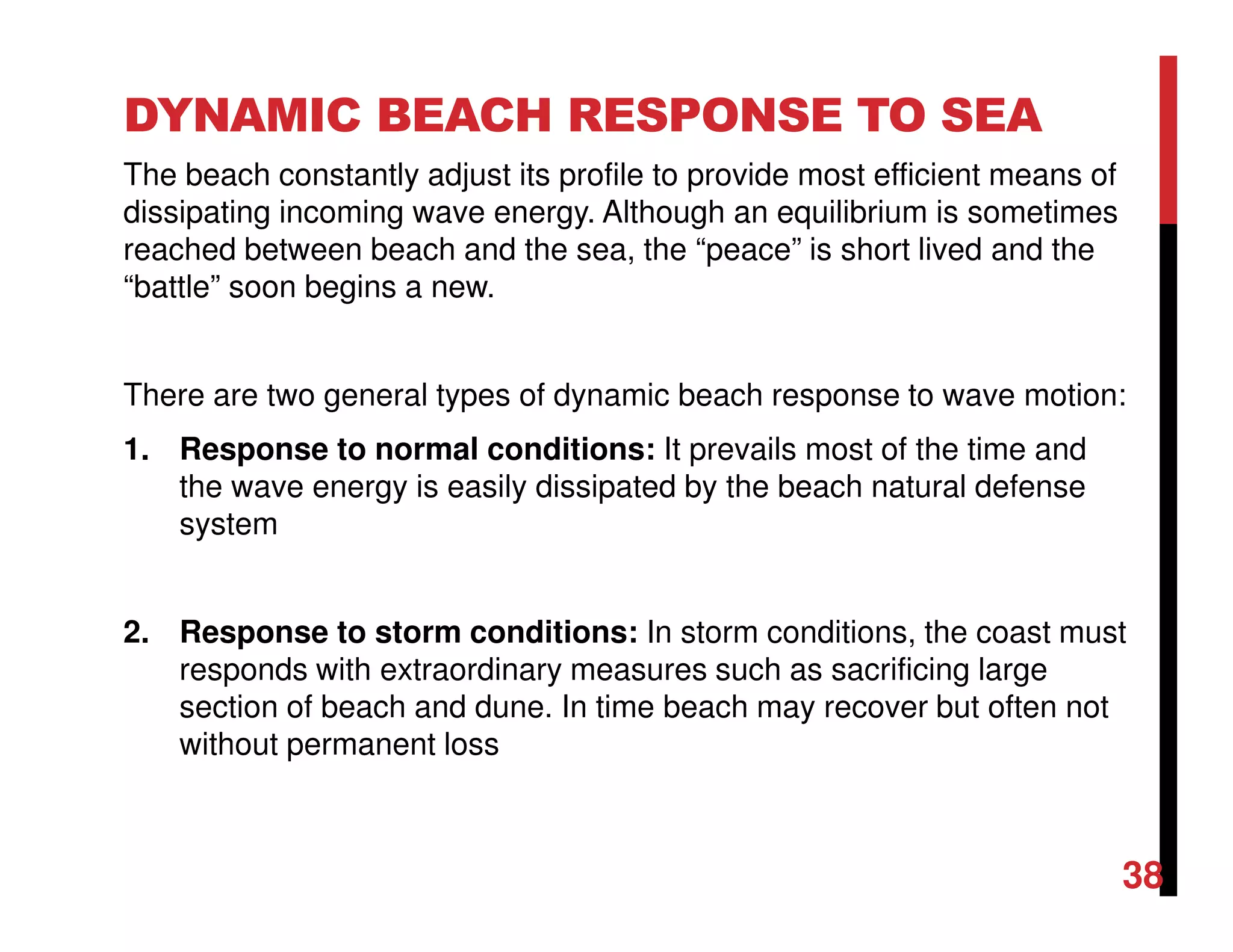 DYNAMIC BEACH RESPONSE TO SEA
The beach constantly adjust its profile to provide most efficient means of
dissipating incoming wave energy. Although an equilibrium is sometimes
reached between beach and the sea, the “peace” is short lived and the
“battle” soon begins a new.
There are two general types of dynamic beach response to wave motion:
1. Response to normal conditions: It prevails most of the time and
the wave energy is easily dissipated by the beach natural defense
system
2. Response to storm conditions: In storm conditions, the coast must
responds with extraordinary measures such as sacrificing large
section of beach and dune. In time beach may recover but often not
without permanent loss
38
 