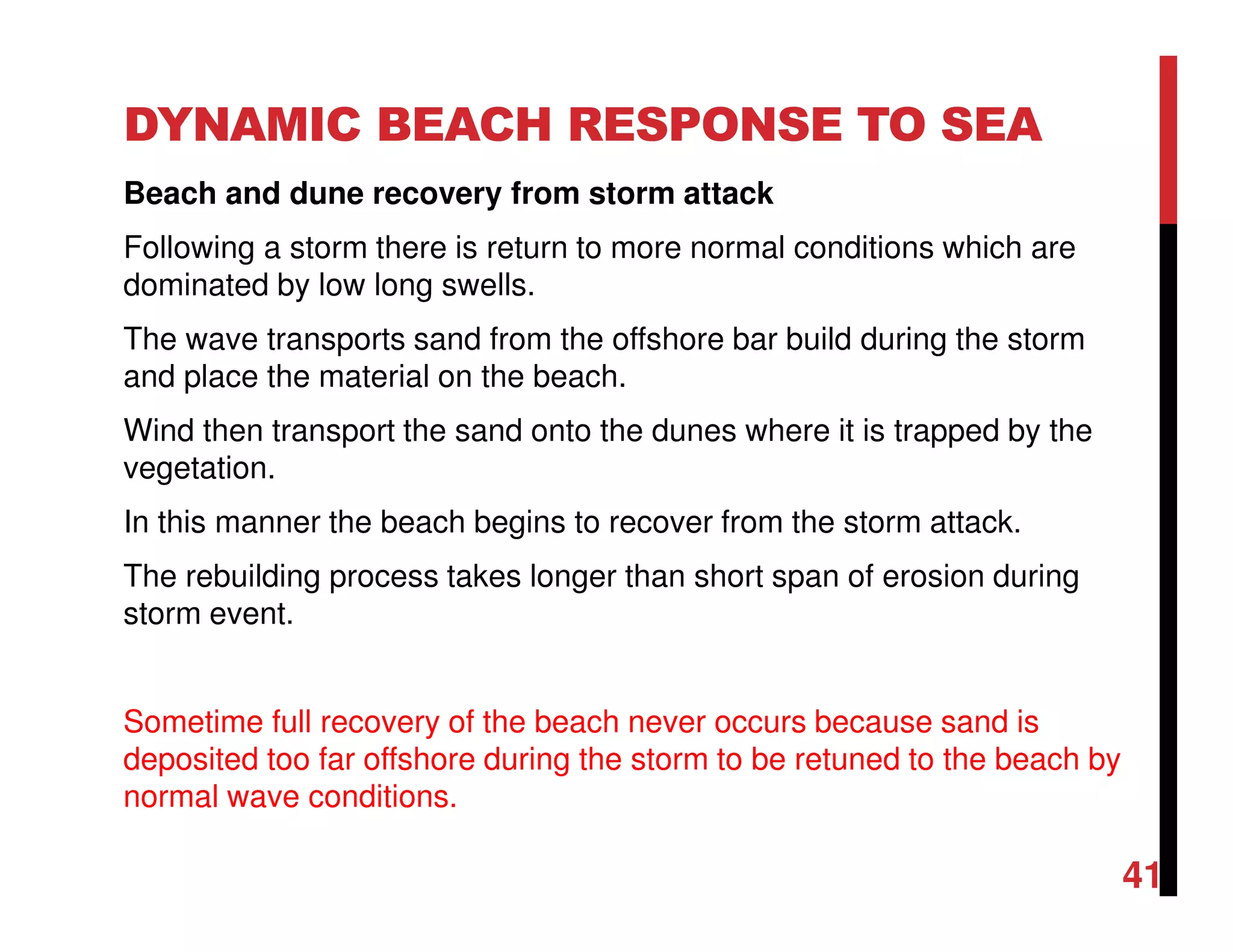 DYNAMIC BEACH RESPONSE TO SEA
Beach and dune recovery from storm attack
Following a storm there is return to more normal conditions which are
dominated by low long swells.
The wave transports sand from the offshore bar build during the storm
and place the material on the beach.
Wind then transport the sand onto the dunes where it is trapped by the
vegetation.
In this manner the beach begins to recover from the storm attack.
The rebuilding process takes longer than short span of erosion during
storm event.
Sometime full recovery of the beach never occurs because sand is
deposited too far offshore during the storm to be retuned to the beach by
normal wave conditions.
41
 