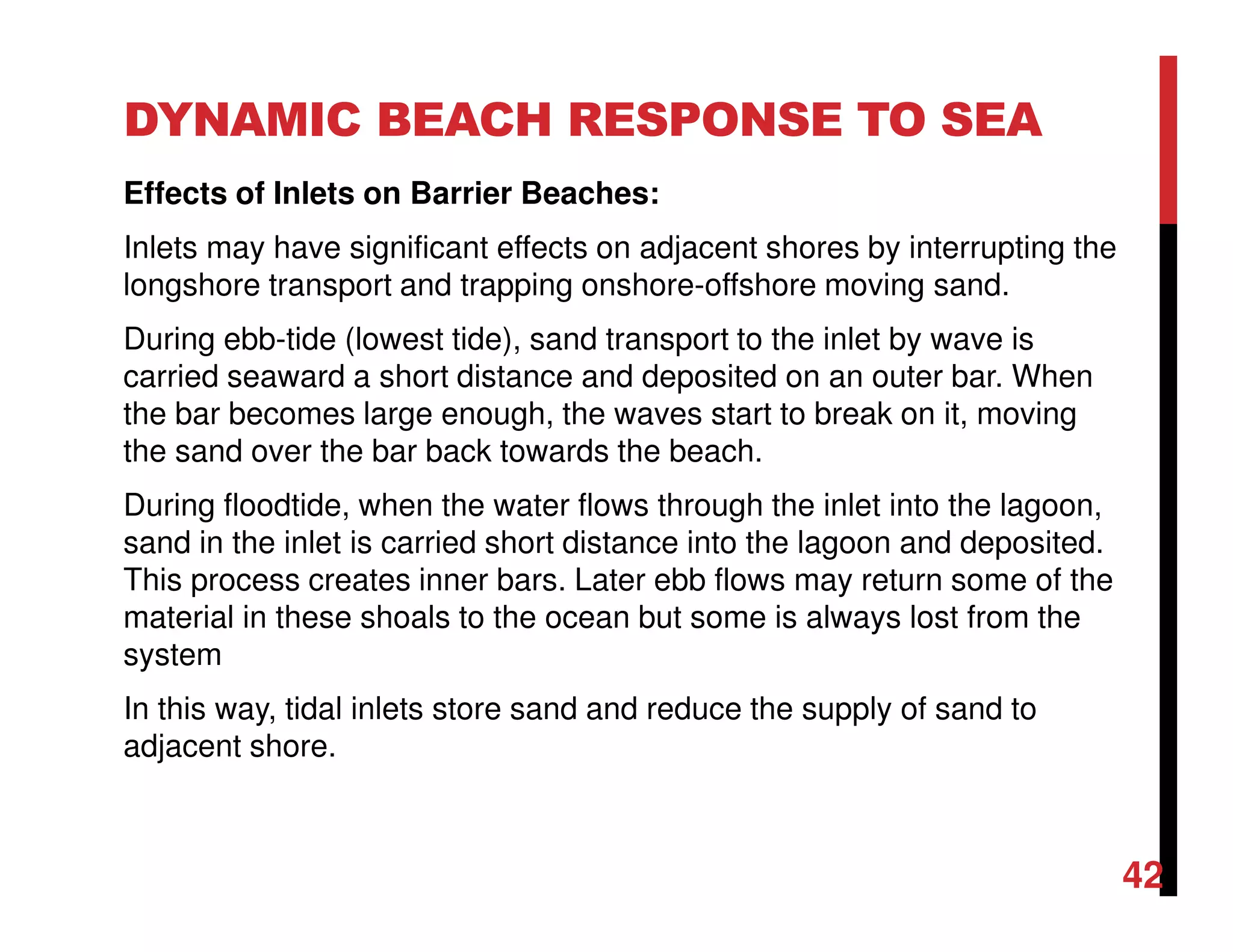DYNAMIC BEACH RESPONSE TO SEA
Effects of Inlets on Barrier Beaches:
Inlets may have significant effects on adjacent shores by interrupting the
longshore transport and trapping onshore-offshore moving sand.
During ebb-tide (lowest tide), sand transport to the inlet by wave is
carried seaward a short distance and deposited on an outer bar. When
the bar becomes large enough, the waves start to break on it, moving
the sand over the bar back towards the beach.
During floodtide, when the water flows through the inlet into the lagoon,
sand in the inlet is carried short distance into the lagoon and deposited.
This process creates inner bars. Later ebb flows may return some of the
material in these shoals to the ocean but some is always lost from the
system
In this way, tidal inlets store sand and reduce the supply of sand to
adjacent shore.
42
 