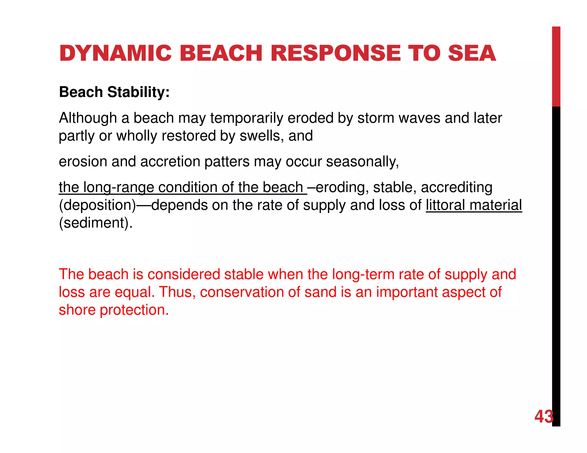 DYNAMIC BEACH RESPONSE TO SEA
Beach Stability:
Although a beach may temporarily eroded by storm waves and later
partly or wholly restored by swells, and
erosion and accretion patters may occur seasonally,
the long-range condition of the beach –eroding, stable, accrediting
(deposition)—depends on the rate of supply and loss of littoral material
(sediment).
The beach is considered stable when the long-term rate of supply and
loss are equal. Thus, conservation of sand is an important aspect of
shore protection.
43
 