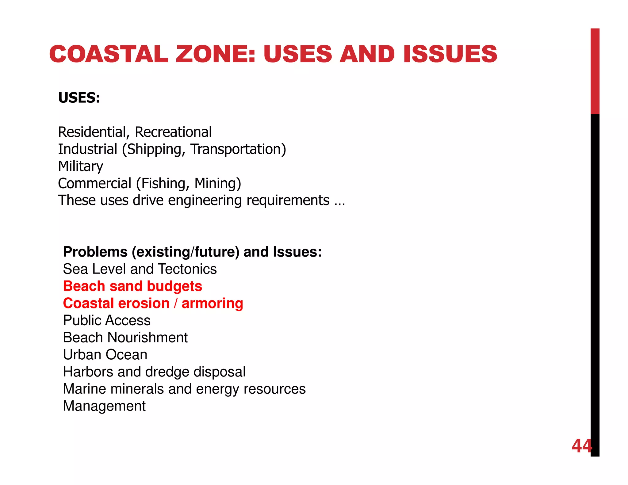 COASTAL ZONE: USES AND ISSUES
USES:
Residential, Recreational
Industrial (Shipping, Transportation)
Military
Commercial (Fishing, Mining)
These uses drive engineering requirements …
Problems (existing/future) and Issues:
Sea Level and Tectonics
Beach sand budgets
Coastal erosion / armoring
Public Access
Beach Nourishment
Urban Ocean
Harbors and dredge disposal
Marine minerals and energy resources
Management
44
 