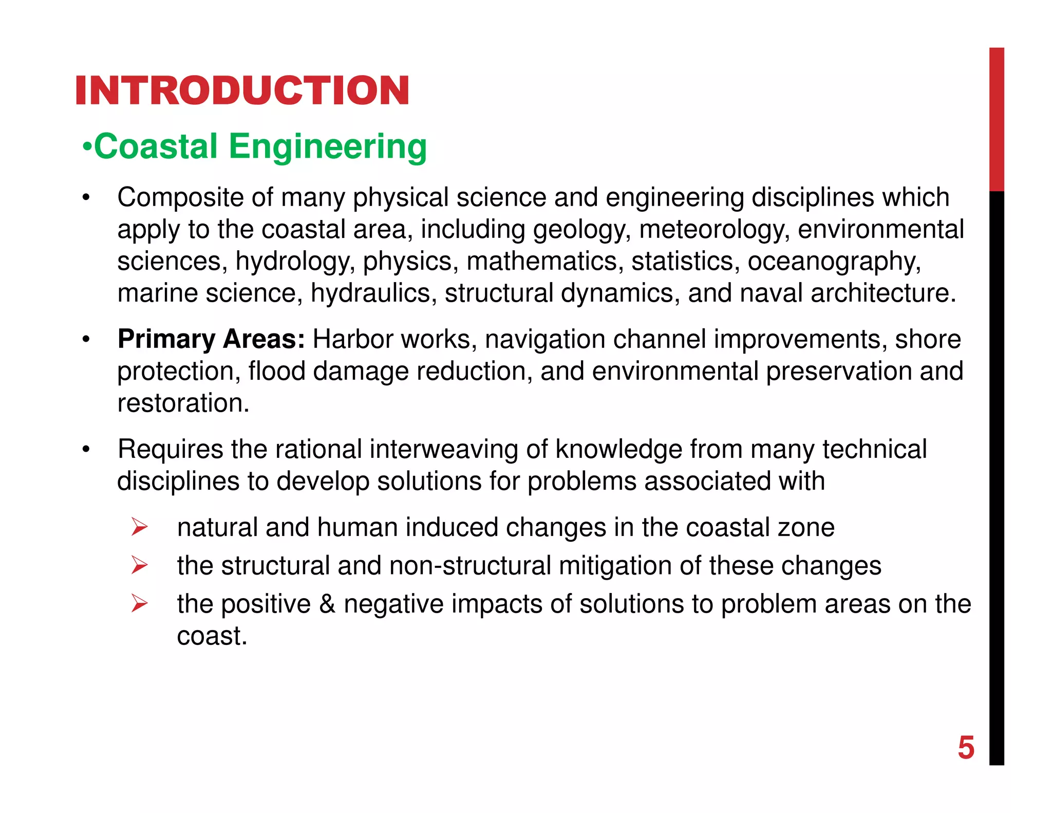 INTRODUCTION
•Coastal Engineering
• Composite of many physical science and engineering disciplines which
apply to the coastal area, including geology, meteorology, environmental
sciences, hydrology, physics, mathematics, statistics, oceanography,
marine science, hydraulics, structural dynamics, and naval architecture.
• Primary Areas: Harbor works, navigation channel improvements, shore
protection, flood damage reduction, and environmental preservation and
restoration.
• Requires the rational interweaving of knowledge from many technical
disciplines to develop solutions for problems associated with
natural and human induced changes in the coastal zone
the structural and non-structural mitigation of these changes
the positive & negative impacts of solutions to problem areas on the
coast.
5
 