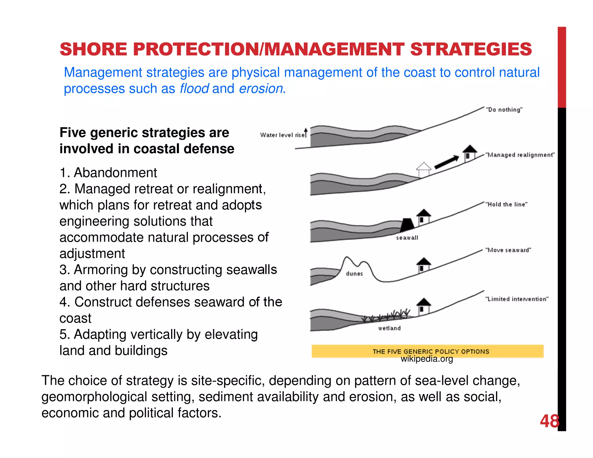 SHORE PROTECTION/MANAGEMENT STRATEGIES
Five generic strategies are
involved in coastal defense
1. Abandonment
2. Managed retreat or realignment,
which plans for retreat and adopts
engineering solutions that
accommodate natural processes of
adjustment
3. Armoring by constructing seawalls
and other hard structures
4. Construct defenses seaward of the
coast
5. Adapting vertically by elevating
land and buildings
The choice of strategy is site-specific, depending on pattern of sea-level change,
geomorphological setting, sediment availability and erosion, as well as social,
economic and political factors.
Management strategies are physical management of the coast to control natural
processes such as flood and erosion.
48
wikipedia.org
 