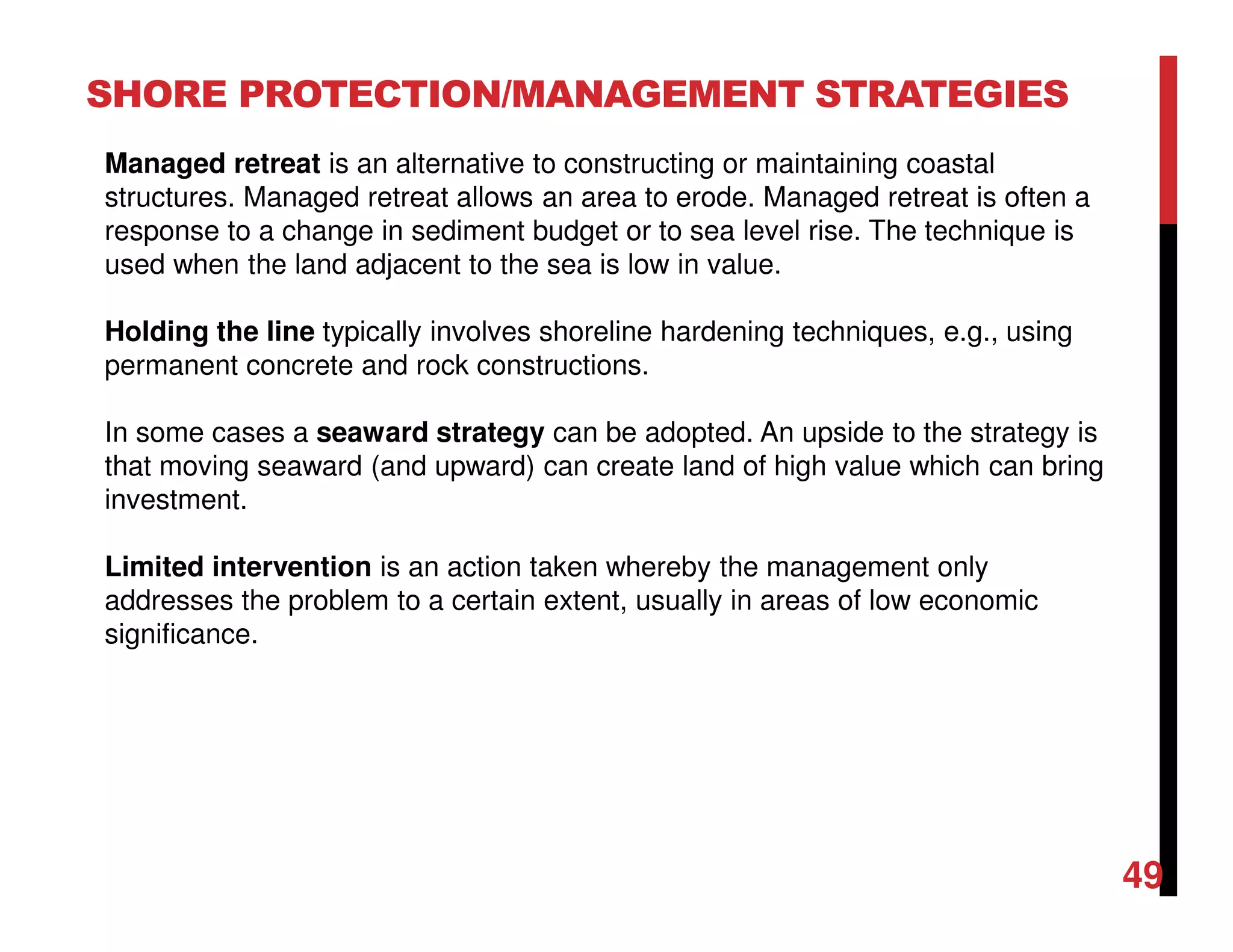 49
SHORE PROTECTION/MANAGEMENT STRATEGIES
Managed retreat is an alternative to constructing or maintaining coastal
structures. Managed retreat allows an area to erode. Managed retreat is often a
response to a change in sediment budget or to sea level rise. The technique is
used when the land adjacent to the sea is low in value.
Holding the line typically involves shoreline hardening techniques, e.g., using
permanent concrete and rock constructions.
In some cases a seaward strategy can be adopted. An upside to the strategy is
that moving seaward (and upward) can create land of high value which can bring
investment.
Limited intervention is an action taken whereby the management only
addresses the problem to a certain extent, usually in areas of low economic
significance.
 