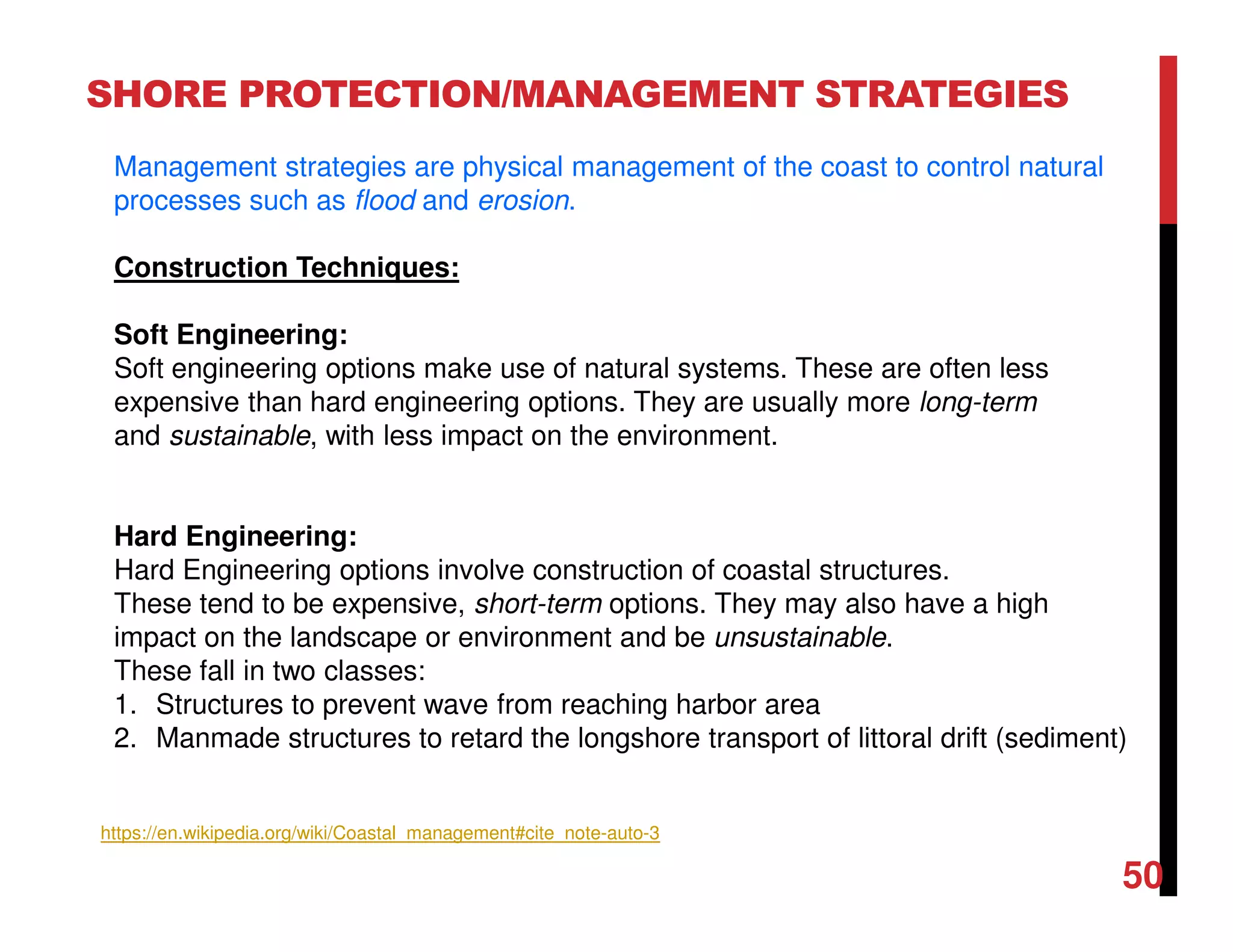 50
SHORE PROTECTION/MANAGEMENT STRATEGIES
Management strategies are physical management of the coast to control natural
processes such as flood and erosion.
Construction Techniques:
Soft Engineering:
Soft engineering options make use of natural systems. These are often less
expensive than hard engineering options. They are usually more long-term
and sustainable, with less impact on the environment.
Hard Engineering:
Hard Engineering options involve construction of coastal structures.
These tend to be expensive, short-term options. They may also have a high
impact on the landscape or environment and be unsustainable.
These fall in two classes:
1. Structures to prevent wave from reaching harbor area
2. Manmade structures to retard the longshore transport of littoral drift (sediment)
https://en.wikipedia.org/wiki/Coastal_management#cite_note-auto-3
 