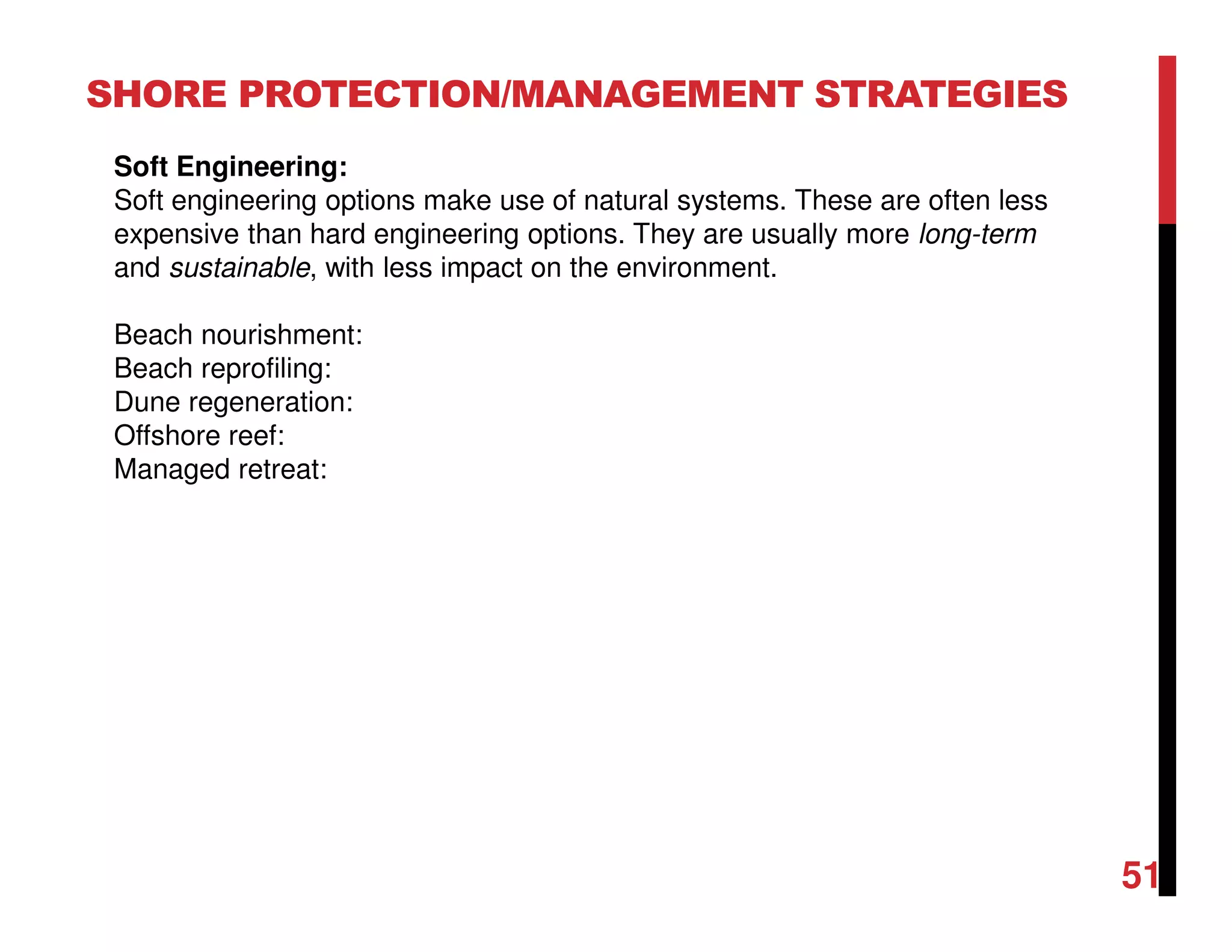 51
SHORE PROTECTION/MANAGEMENT STRATEGIES
Soft Engineering:
Soft engineering options make use of natural systems. These are often less
expensive than hard engineering options. They are usually more long-term
and sustainable, with less impact on the environment.
Beach nourishment:
Beach reprofiling:
Dune regeneration:
Offshore reef:
Managed retreat:
 