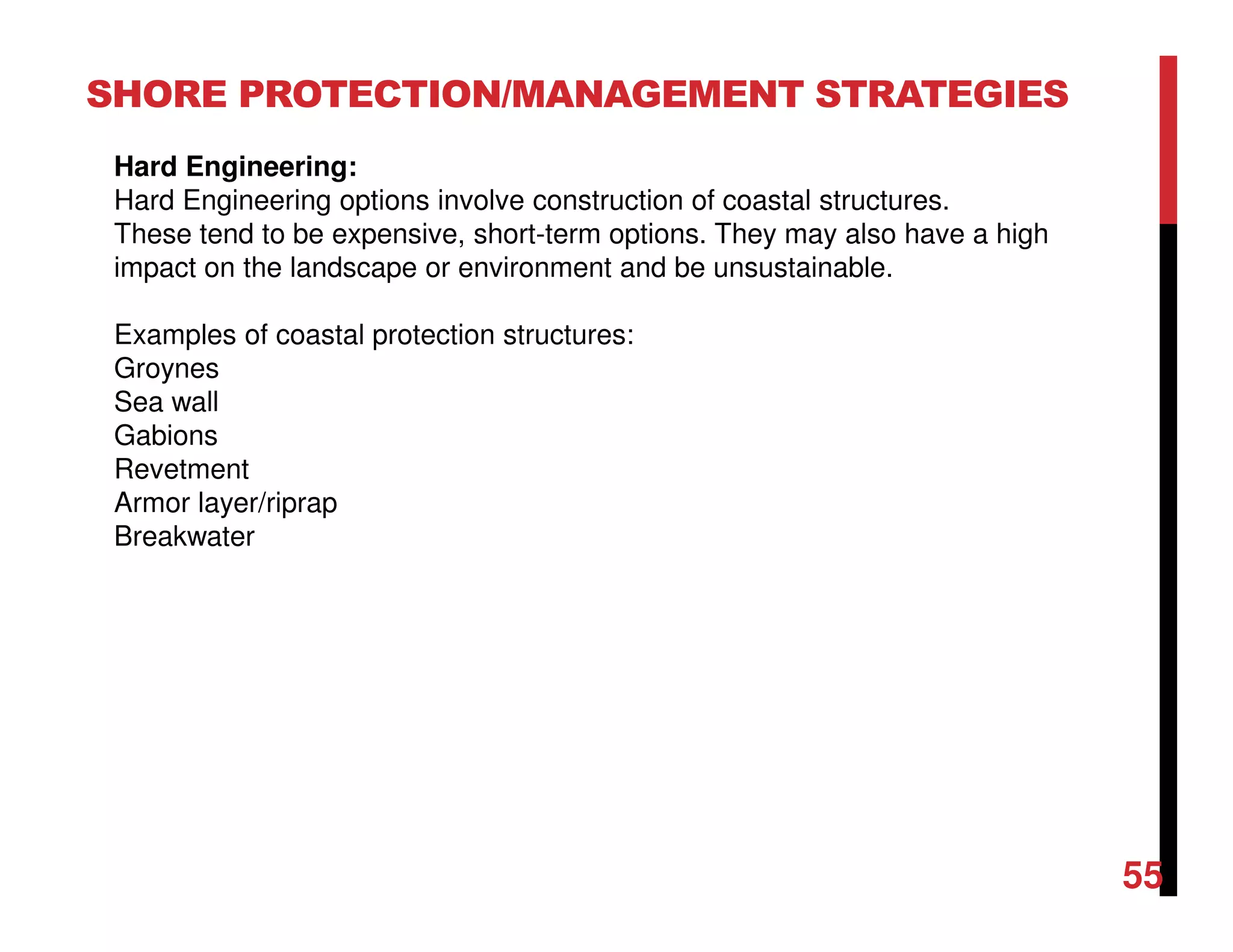 55
SHORE PROTECTION/MANAGEMENT STRATEGIES
Hard Engineering:
Hard Engineering options involve construction of coastal structures.
These tend to be expensive, short-term options. They may also have a high
impact on the landscape or environment and be unsustainable.
Examples of coastal protection structures:
Groynes
Sea wall
Gabions
Revetment
Armor layer/riprap
Breakwater
 