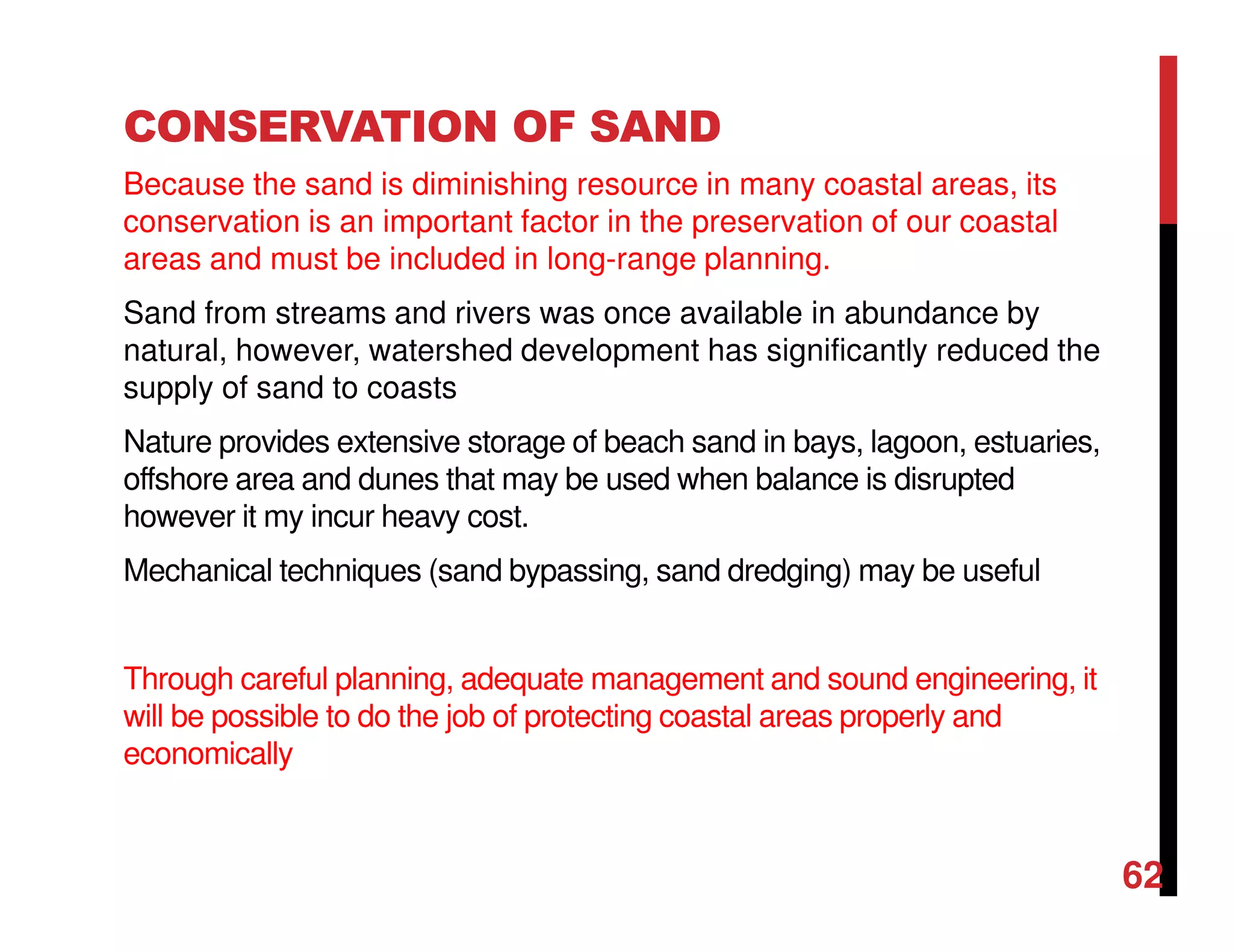 CONSERVATION OF SAND
Because the sand is diminishing resource in many coastal areas, its
conservation is an important factor in the preservation of our coastal
areas and must be included in long-range planning.
Sand from streams and rivers was once available in abundance by
natural, however, watershed development has significantly reduced the
supply of sand to coasts
Nature provides extensive storage of beach sand in bays, lagoon, estuaries,
offshore area and dunes that may be used when balance is disrupted
however it my incur heavy cost.
Mechanical techniques (sand bypassing, sand dredging) may be useful
Through careful planning, adequate management and sound engineering, it
will be possible to do the job of protecting coastal areas properly and
economically
62
 