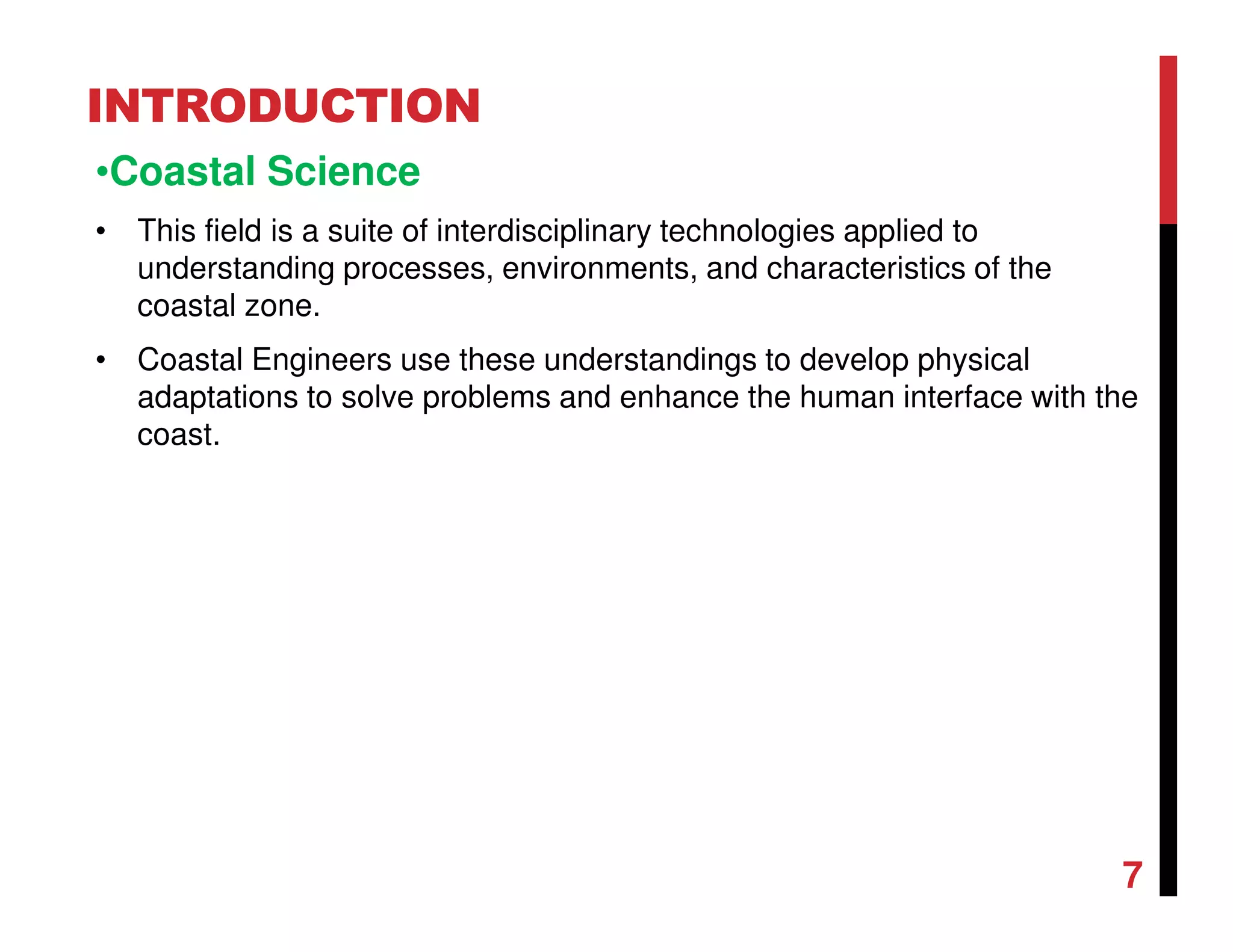 INTRODUCTION
•Coastal Science
• This field is a suite of interdisciplinary technologies applied to
understanding processes, environments, and characteristics of the
coastal zone.
• Coastal Engineers use these understandings to develop physical
adaptations to solve problems and enhance the human interface with the
coast.
7
 