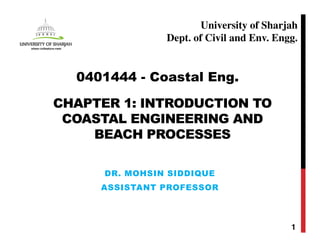 CHAPTER 1: INTRODUCTION TO
COASTAL ENGINEERING AND
BEACH PROCESSES
DR. MOHSIN SIDDIQUE
ASSISTANT PROFESSOR
1
0401444 - Coastal Eng.
University of Sharjah
Dept. of Civil and Env. Engg.
 