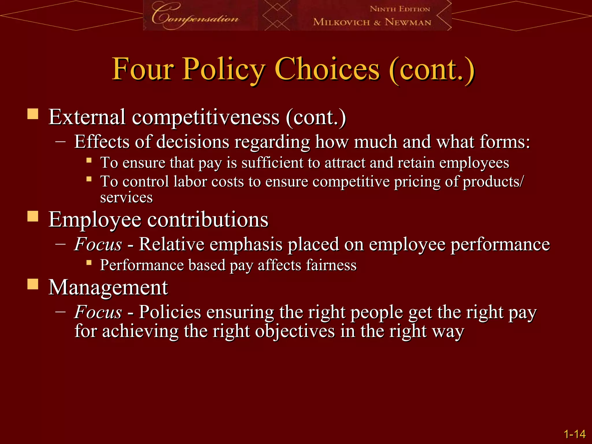 1-
1-14
14
Four Policy Choices (cont.)
Four Policy Choices (cont.)
 External competitiveness (cont.)
External competitiveness (cont.)
– Effects of decisions regarding how much and what forms:
Effects of decisions regarding how much and what forms:
 To ensure that pay is sufficient to attract and retain employees
To ensure that pay is sufficient to attract and retain employees
 To control labor costs to ensure competitive pricing of products/
To control labor costs to ensure competitive pricing of products/
services
services
 Employee contributions
Employee contributions
– Focus
Focus - Relative emphasis placed on employee performance
- Relative emphasis placed on employee performance
 Performance based pay affects fairness
Performance based pay affects fairness
 Management
Management
– Focus
Focus - Policies ensuring the right people get the right pay
- Policies ensuring the right people get the right pay
for achieving the right objectives in the right way
for achieving the right objectives in the right way
 