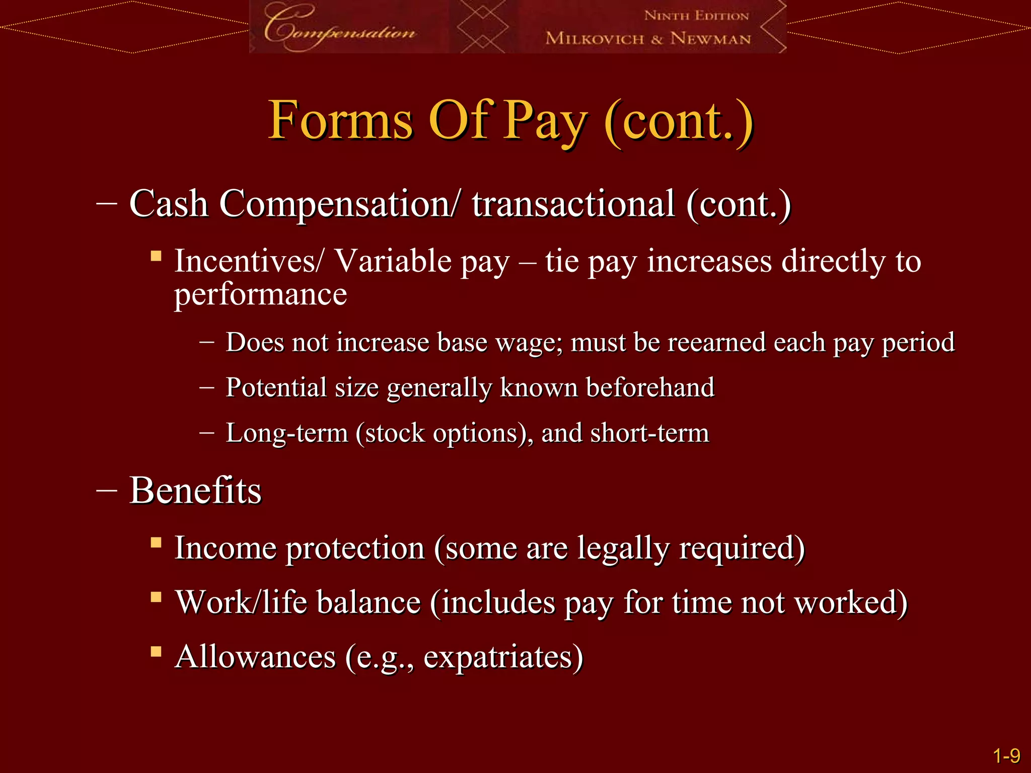 1-
1-9
9
Forms Of Pay (cont.)
Forms Of Pay (cont.)
– Cash Compensation/ transactional (cont.)
Cash Compensation/ transactional (cont.)
 Incentives/ Variable pay – tie pay increases directly to
performance
– Does not increase base wage; must be reearned each pay period
Does not increase base wage; must be reearned each pay period
– Potential size generally known beforehand
Potential size generally known beforehand
– Long-term (stock options), and short-term
Long-term (stock options), and short-term
– Benefits
Benefits
 Income protection (some are legally required)
Income protection (some are legally required)
 Work/life balance (includes pay for time not worked)
Work/life balance (includes pay for time not worked)
 Allowances (e.g., expatriates)
Allowances (e.g., expatriates)
 