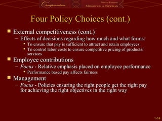 1-
1-14
14
Four Policy Choices (cont.)
Four Policy Choices (cont.)
 External competitiveness (cont.)
External competitiveness (cont.)
– Effects of decisions regarding how much and what forms:
Effects of decisions regarding how much and what forms:
 To ensure that pay is sufficient to attract and retain employees
To ensure that pay is sufficient to attract and retain employees
 To control labor costs to ensure competitive pricing of products/
To control labor costs to ensure competitive pricing of products/
services
services
 Employee contributions
Employee contributions
– Focus
Focus - Relative emphasis placed on employee performance
- Relative emphasis placed on employee performance
 Performance based pay affects fairness
Performance based pay affects fairness
 Management
Management
– Focus
Focus - Policies ensuring the right people get the right pay
- Policies ensuring the right people get the right pay
for achieving the right objectives in the right way
for achieving the right objectives in the right way
 