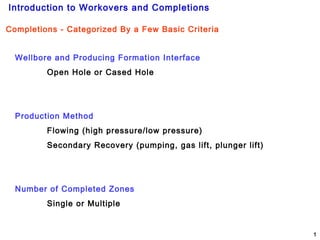 Introduction to Workovers and Completions
1
Completions - Categorized By a Few Basic Criteria
Wellbore and Producing Formation Interface
Open Hole or Cased Hole
Production Method
Flowing (high pressure/low pressure)
Secondary Recovery (pumping, gas lift, plunger lift)
Number of Completed Zones
Single or Multiple
 