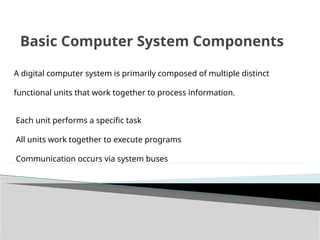 Basic Computer System Components
A digital computer system is primarily composed of multiple distinct
functional units that work together to process information.
Each unit performs a specific task
All units work together to execute programs
Communication occurs via system buses
 