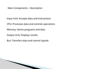 Main Components – Description
Input Unit: Accepts data and instructions
CPU: Processes data and controls operations
Memory: Stores programs and data
Output Unit: Displays results
Bus: Transfers data and control signals
 