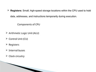  Registers: Small, high-speed storage locations within the CPU used to hold
data, addresses, and instructions temporarily during execution.
Components of CPU
 Arithmetic Logic Unit (ALU)
 Control Unit (CU)
 Registers
 Internal buses
 Clock circuitry
 