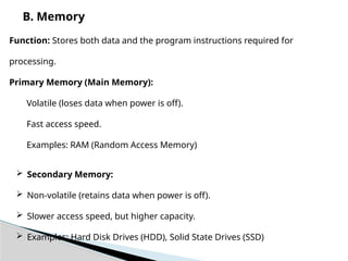 B. Memory
Function: Stores both data and the program instructions required for
processing.
Primary Memory (Main Memory):
Volatile (loses data when power is off).
Fast access speed.
Examples: RAM (Random Access Memory)
 Secondary Memory:
 Non-volatile (retains data when power is off).
 Slower access speed, but higher capacity.
 Examples: Hard Disk Drives (HDD), Solid State Drives (SSD)
 