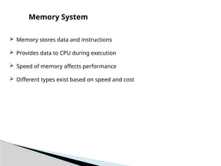  Memory stores data and instructions
 Provides data to CPU during execution
 Speed of memory affects performance
 Different types exist based on speed and cost
Memory System
 