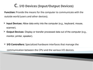 Function: Provide the means for the computer to communicate with the
outside world (users and other devices).
 Input Devices: Allow data entry into the computer (e.g., keyboard, mouse,
scanner).
 Output Devices: Display or transfer processed data out of the computer (e.g.,
monitor, printer, speaker).
C. I/O Devices (Input/Output Devices)
 I/O Controllers: Specialized hardware interfaces that manage the
communication between the CPU and the various I/O devices.
 
