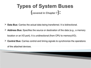 Types of System Buses
(covered in Chapter 7):
 Data Bus: Carries the actual data being transferred. It is bidirectional.
 Address Bus: Specifies the source or destination of the data (e.g., a memory
location or an I/O port). It is unidirectional (from CPU to memory/I/O).
 Control Bus: Carries control and timing signals to synchronize the operations
of the attached devices.
 
