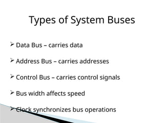 Types of System Buses
 Data Bus – carries data
 Address Bus – carries addresses
 Control Bus – carries control signals
 Bus width affects speed
 Clock synchronizes bus operations
 