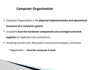  Computer Organization is the physical implementation and operational
structure of a computer system.
 It explains how the hardware components are arranged and work
together to implement the architecture,.
 including control units, data paths, memory technologies, and buses.
Computer Organization
•Organization → How the computer is built
 