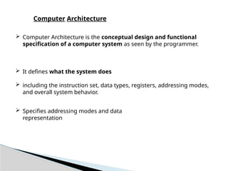  Computer Architecture is the conceptual design and functional
specification of a computer system as seen by the programmer.
 It defines what the system does
 including the instruction set, data types, registers, addressing modes,
and overall system behavior.
 Specifies addressing modes and data
representation
Computer Architecture
 