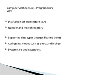 Computer Architecture – Programmer’s
View
 Instruction set architecture (ISA)
 Number and type of registers
 Supported data types (integer, floating point)
 Addressing modes such as direct and indirect
 System calls and exceptions
 