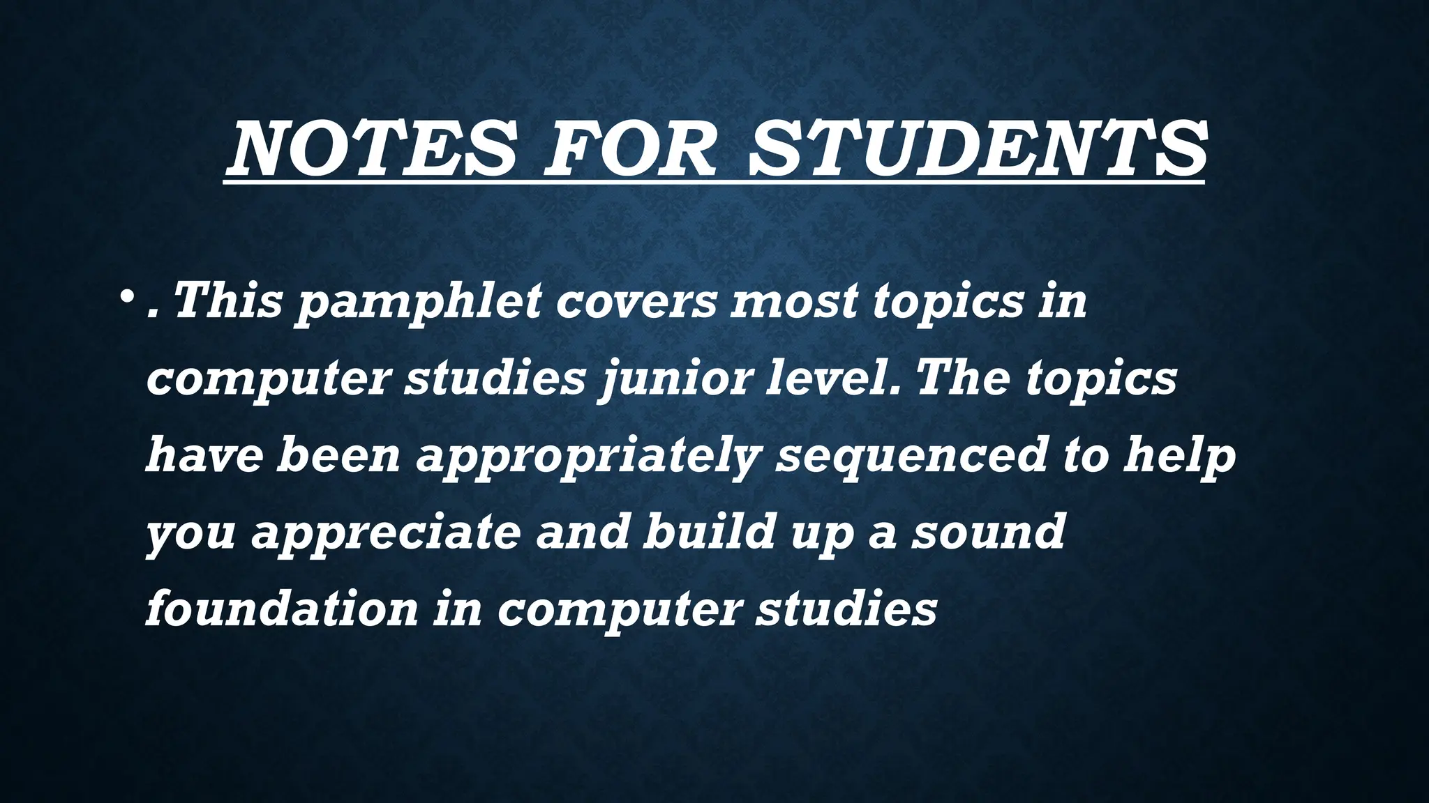 NOTES FOR STUDENTS
•.This pamphlet covers most topics in
computer studies junior level.The topics
have been appropriately sequenced to help
you appreciate and build up a sound
foundation in computer studies
 
