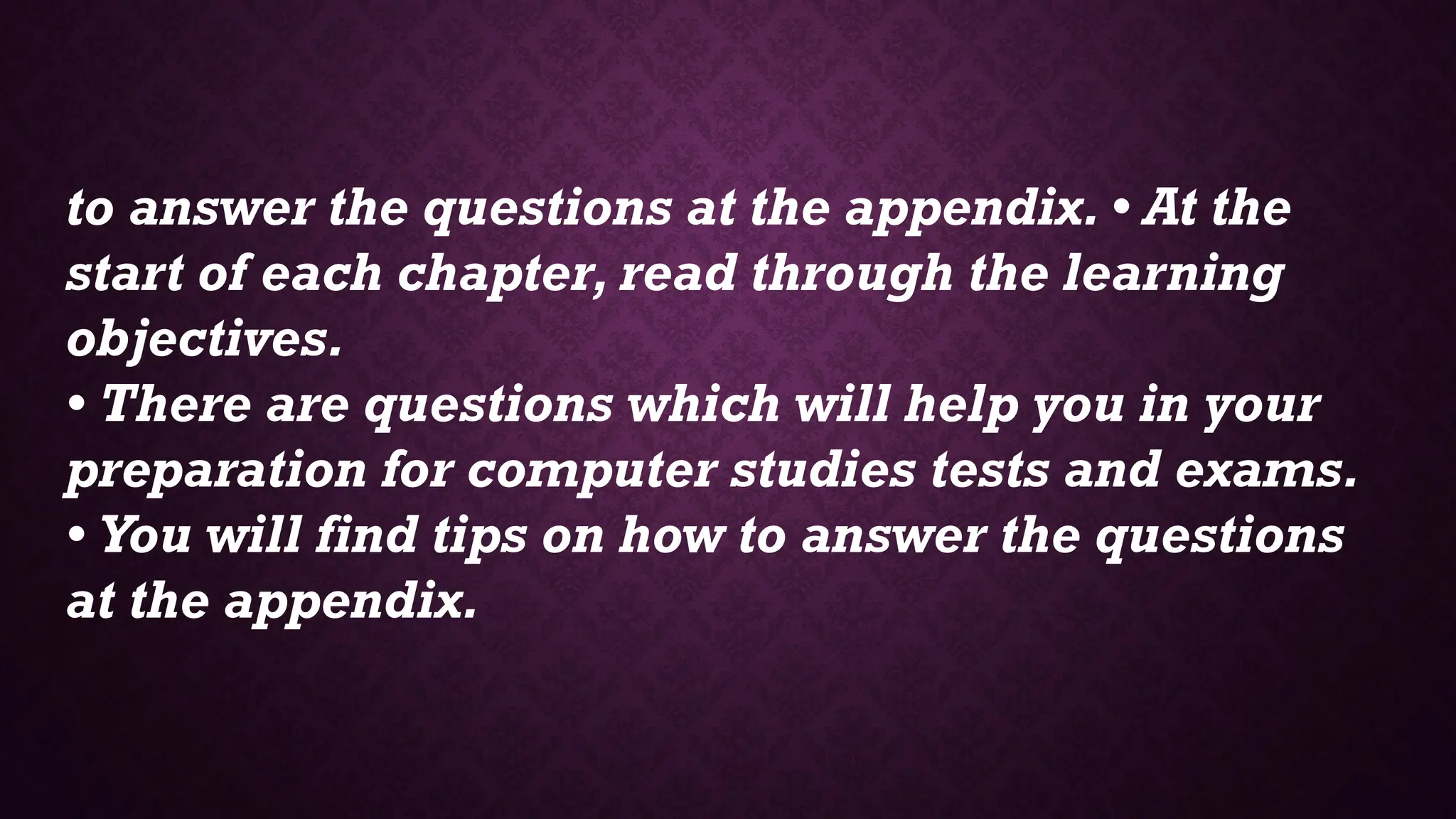 to answer the questions at the appendix. • At the
start of each chapter, read through the learning
objectives.
• There are questions which will help you in your
preparation for computer studies tests and exams.
• You will find tips on how to answer the questions
at the appendix.
 
