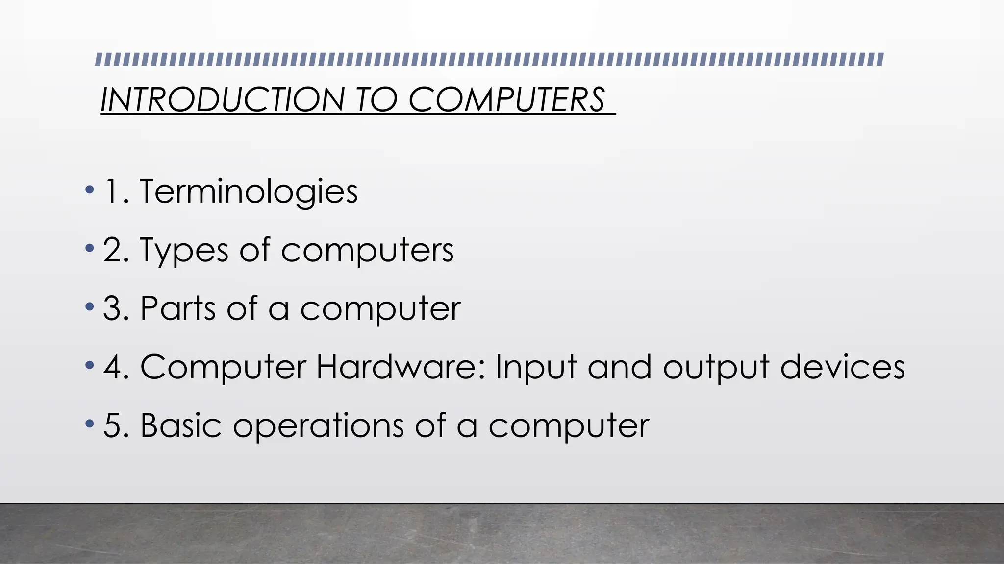 INTRODUCTION TO COMPUTERS
• 1. Terminologies
• 2. Types of computers
• 3. Parts of a computer
• 4. Computer Hardware: Input and output devices
• 5. Basic operations of a computer
 