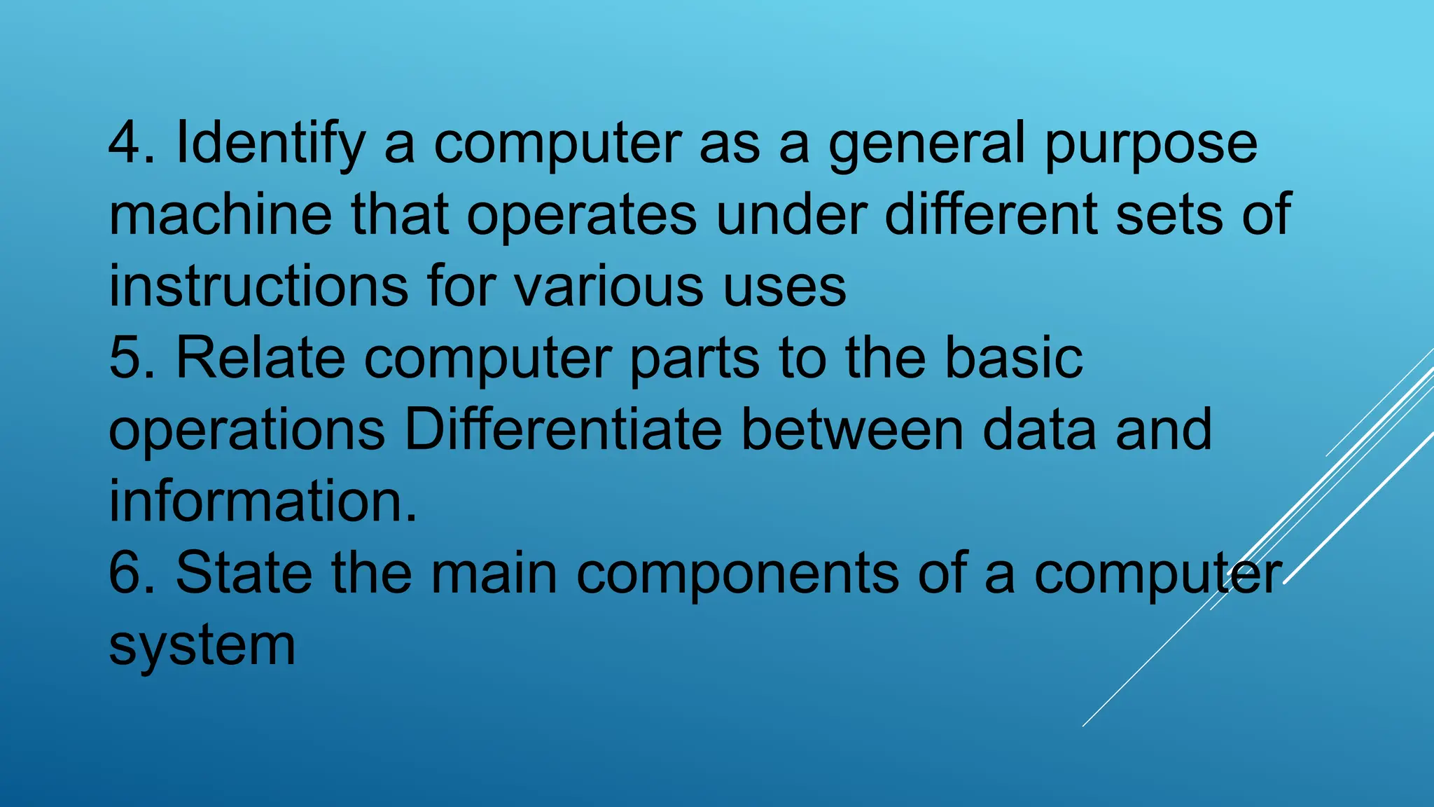 4. Identify a computer as a general purpose
machine that operates under different sets of
instructions for various uses
5. Relate computer parts to the basic
operations Differentiate between data and
information.
6. State the main components of a computer
system
 