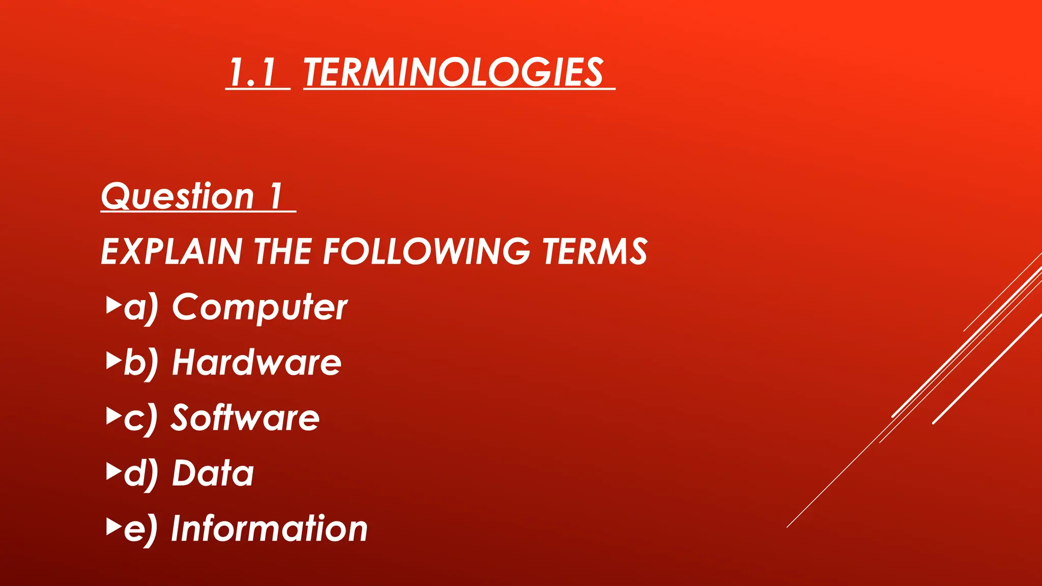 1.1 TERMINOLOGIES
Question 1
EXPLAIN THE FOLLOWING TERMS
a) Computer
b) Hardware
c) Software
d) Data
e) Information
 