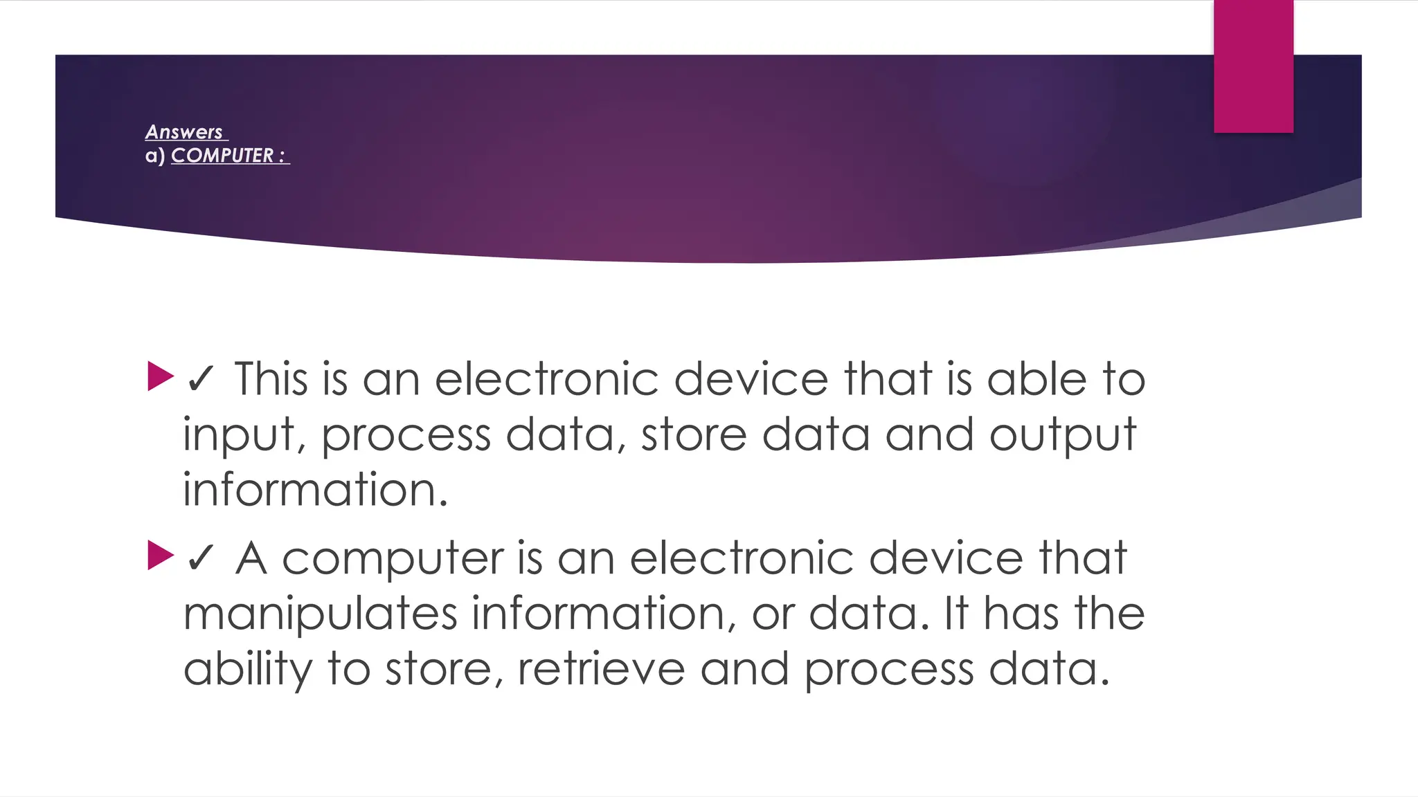 Answers
a) COMPUTER :
✓ This is an electronic device that is able to
input, process data, store data and output
information.
✓ A computer is an electronic device that
manipulates information, or data. It has the
ability to store, retrieve and process data.
 