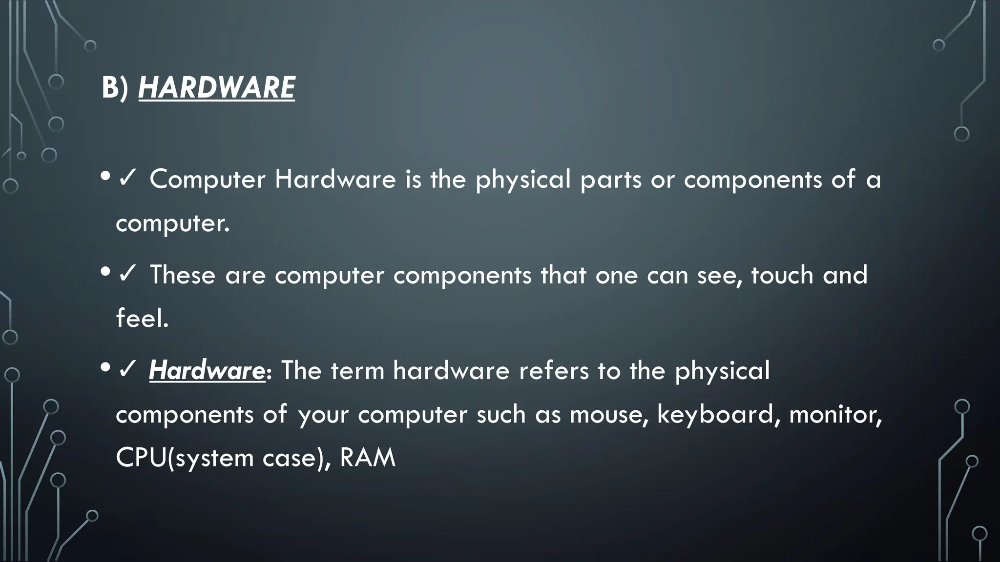 B) HARDWARE
•✓ Computer Hardware is the physical parts or components of a
computer.
•✓ These are computer components that one can see, touch and
feel.
•✓ Hardware: The term hardware refers to the physical
components of your computer such as mouse, keyboard, monitor,
CPU(system case), RAM
 