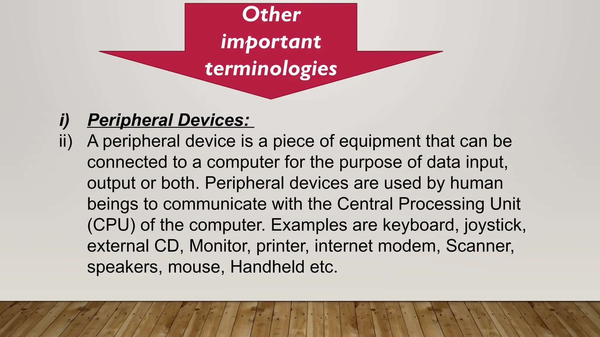 Other
important
terminologies
i) Peripheral Devices:
ii) A peripheral device is a piece of equipment that can be
connected to a computer for the purpose of data input,
output or both. Peripheral devices are used by human
beings to communicate with the Central Processing Unit
(CPU) of the computer. Examples are keyboard, joystick,
external CD, Monitor, printer, internet modem, Scanner,
speakers, mouse, Handheld etc.
 