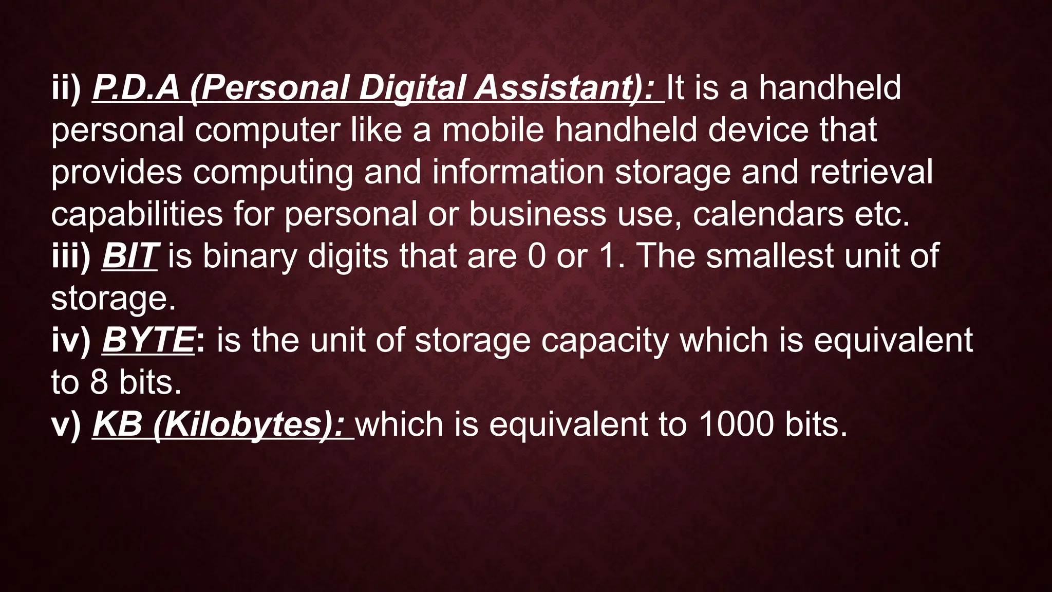 ii) P.D.A (Personal Digital Assistant): It is a handheld
personal computer like a mobile handheld device that
provides computing and information storage and retrieval
capabilities for personal or business use, calendars etc.
iii) BIT is binary digits that are 0 or 1. The smallest unit of
storage.
iv) BYTE: is the unit of storage capacity which is equivalent
to 8 bits.
v) KB (Kilobytes): which is equivalent to 1000 bits.
 