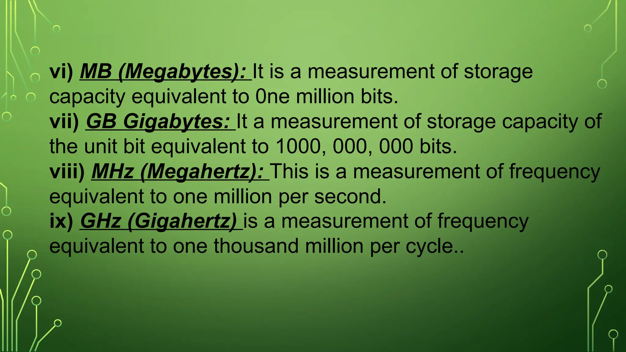 vi) MB (Megabytes): It is a measurement of storage
capacity equivalent to 0ne million bits.
vii) GB Gigabytes: It a measurement of storage capacity of
the unit bit equivalent to 1000, 000, 000 bits.
viii) MHz (Megahertz): This is a measurement of frequency
equivalent to one million per second.
ix) GHz (Gigahertz) is a measurement of frequency
equivalent to one thousand million per cycle..
 