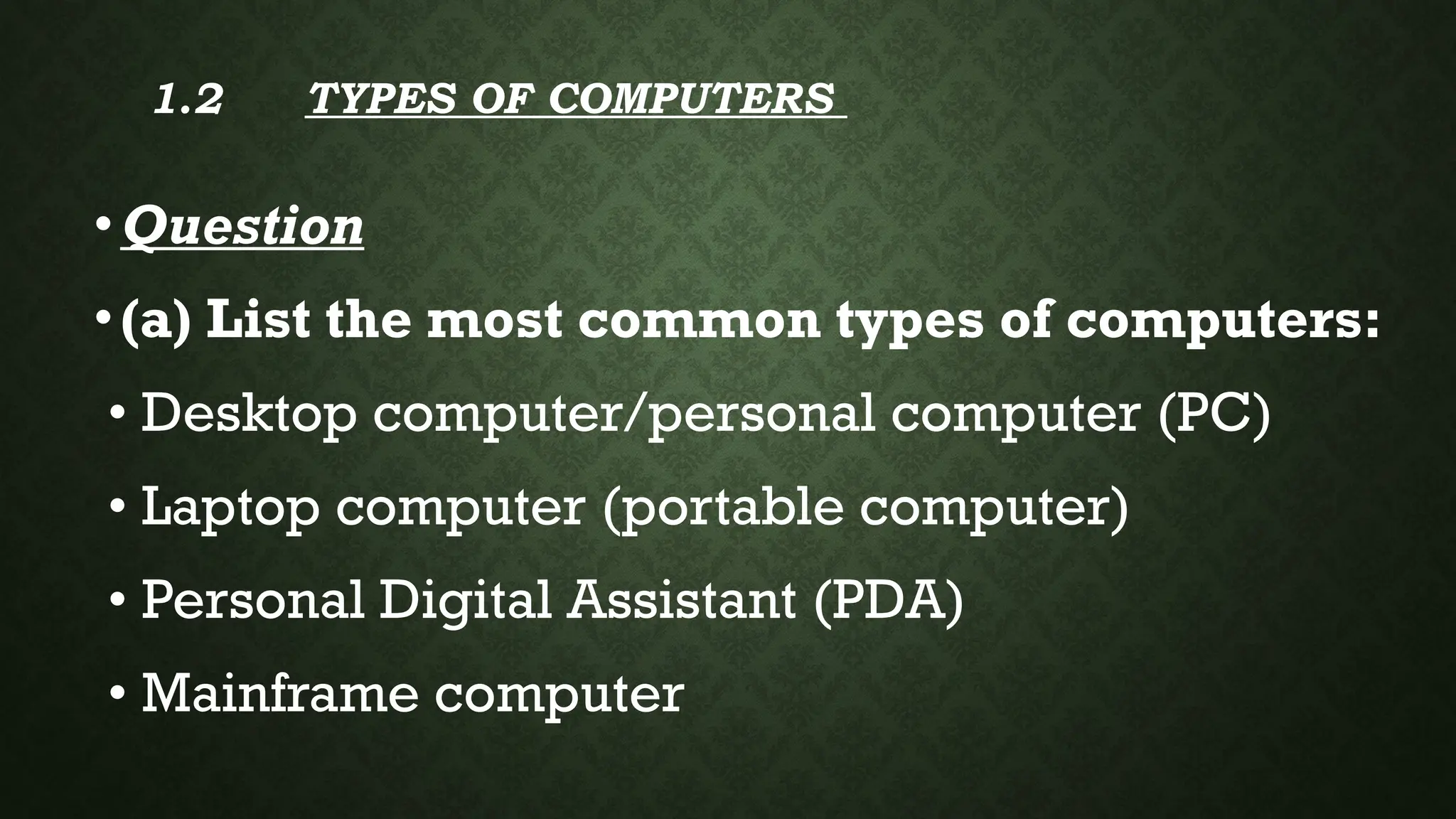 1.2 TYPES OF COMPUTERS
•Question
•(a) List the most common types of computers:
• Desktop computer/personal computer (PC)
• Laptop computer (portable computer)
• Personal Digital Assistant (PDA)
• Mainframe computer
 